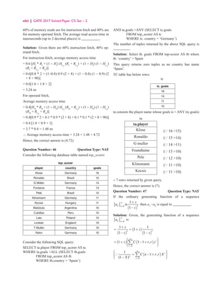 xlvi | GATE 2017 Solved Paper CS: Set – 2
60% of memory reads are for instruction fetch and 40% are
for memory operand fetch. The average read access time in
nanoseconds (up to 2 decimal places) is __________.
Solution: Given there are 60% instruction fetch, 40% op-
erand fetch.
For instruction fetch, average memory access time
= 0.6 [HI
* RI
+ (1 − HI
) HL2
(RI
+ RL2
) + (1 − HI
) (1 − HL2
)
(RI
+ RL2
+ Rm
)]
= 
0.6[0.8 * 2 + (1−0.8) 0.9 (2 + 8) + (1 − 0.8) (1 − 0.9) (2
+ 8 + 90)]
= 0.6[1.6 + 1.8 + 2]
= 3.24 ns
For operand fetch,
Average memory access time
= 0.4[HD
* RD
+ (1 − HD
) HL2
(RD
+ RL2
) + (1 − HD
) (1 − HL2
)
(RD
+ RL2
+ Rm
)]
= 0.4[0.9 * 2 + 0.1 * 0.9 * (2 + 8) + 0.1 * 0.1 * (2 + 8 + 90)]
= 0.4 [1.8 + 0.9 + 1]
= 3.7 * 0.4 = 1.48 ns
∴ Average memory access time = 3.24 + 1.48 = 4.72
Hence, the correct answer is (4.72).
Question Number: 46 Question Type: NAT
Consider the following database table named top_scorer.
top_scorer
player country goals
Klose Germany 16
Ronaldo Brazil 15
G Miiller Germany 14
Fontaine France 13
Pelé Brazil 12
Klinsmann Germany 11
Kocsis Hungary 11
Batistuta Argentina 10
Cubillas Peru 10
Lato Poland 10
Lineker England 10
T Muller Germany 10
Rahn Germany 10
Consider the following SQL query:
SELECT ta.player FROM top_scorer AS ta
WHERE ta.goals ALL (SELECT tb.goals
			 FROM top_scorer AS tb
			 WHERE tb.country = ‘Spain’)
AND ta.goals ANY (SELECT tc.goals
			 FROM top_scorer AS tc
			 WHERE tc. country = ‘Germany’)
The number of tuples returned by the above SQL query is
_________.
Solution: Select tb. goals FROM top-scorer AS tb where
tb. ‘country’ = Spain
This query returns zero tuples as no country has name
‘Spain’.
TC table has below rows:
tc
tc. goals
16
14
11
10
ta consists the player name whose goals is  ANY (tc.goals)
ta
ta.player
Klose (∵ 16 15)
Ronaldo (∵ 15 14)
G muller (∵ 14 11)
Foundtaine (∵ 13 10)
Pele (∵ 12 10)
Klinsmann (∵ 11 10)
Kocsis (∵ 11 10)
∴ 7 rows returned by given query.
Hence, the correct answer is (7).
Question Number: 47 Question Type: NAT
If the ordinary generating function of a sequence
{ }
( )
3
0
1
is
1
n n
z
a
z
∞
=
+
−
then a3
−a0
is equal to __________.
Solution: Given, the generating function of a sequence
{ } 0
∞
=
n n
a is
( )
( )
( )
3 3
1 1
1
1 1
z
z
z z
+
= = +
− −
( ) ( )
0
1 3 1 , r
r
z C r r z
∞
=
 

 
= + − +
 
 

 
∑
( )
0
1
1 ,
(1 )
r
n
r
C n r r X
X
∞
=
 

 
= − +
 
 
 −
 
∑

 