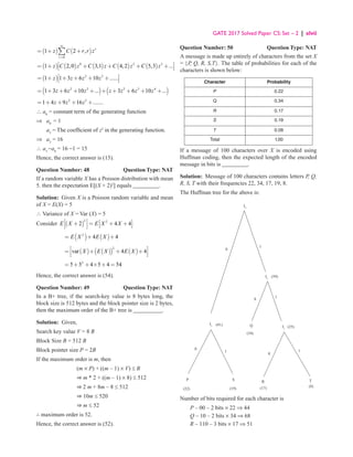 GATE 2017 Solved Paper CS: Set – 2 | xlvii
( ) ( )
0
1 2 , r
r
z C r r z
∞
=
= + +
∑
( ) ( ) ( ) ( ) ( )
0 2 3
1 2,0 3,1 4,2 5,3 ...
z C z C z C z C z
 
= + + + + +
 
 
( ) 2 3
1 1 3 6 10 ......
z z z z
 
= + + + + +
 
 
( ) ( )
2 3 2 3 4
1 3 6 10 ... 3 6 10 ...
z z z z z z z
= + + + + + + + + +
2 3
1 4 9 16 .......
z z z
= + + + +
∴ a0
= constant term of the generating function
⇒ a0
= 1
a3
= The coefficient of z3
in the generating function.
⇒ a3
= 16
∴ a3
−a0
= 16 −1 = 15
Hence, the correct answer is (15).
Question Number: 48 Question Type: NAT
If a random variable X has a Poisson distribution with mean
5. then the expectation E[(X + 2)2
] equals _________.
Solution: Given X is a Poisson random variable and mean
of X = E(X) = 5
∴ Variance of X = Var (X) = 5
Consider ( )
2 2
2 4 4
E X E X X
   
+ = + +
 
   
 
( ) ( )
2
4 4
E X E X
= + +
( ) ( )
( ) ( )
2
var 4 4
X E X E X
 
= + + +
 
 
2
5 5 4 5 4 54
= + + × + =
Hence, the correct answer is (54).
Question Number: 49 Question Type: NAT
In a B+ tree, if the search-key value is 8 bytes long, the
block size is 512 bytes and the block pointer size is 2 bytes,
then the maximum order of the B+ tree is __________.
Solution: Given,
Search key value V = 8 B
Block Size B = 512 B
Block pointer size P = 2B
If the maximum order is m, then
(m × P) + ((m – 1) × V) ≤ B
⇒ m * 2 + ((m – 1) × 8) ≤ 512
⇒ 2 m + 8m – 8 ≤ 512
⇒ 10m ≤ 520
⇒ m ≤ 52
∴ maximum order is 52.
Hence, the correct answer is (52).
Question Number: 50 Question Type: NAT
A message is made up entirely of characters from the set X
= {P, Q, R, S,T}. The table of probabilities for each of the
characters is shown below:
Character Probability
P 0.22
Q 0.34
R 0.17
S 0.19
T 0.08
Total 1.00
If a message of 100 characters over X is encoded using
Huffman coding, then the expected length of the encoded
message in bits is _________.
Solution: Message of 100 characters contains letters P, Q,
R, S, T with their frequencies 22, 34, 17, 19, 8.
The Huffman tree for the above is:
1
1
(59)
1
0
(34)
Q
0
I3
I1
(25)
0
R T
1
I4
(41)
P
(22)
0
(19) (17) (8)
S
I2
Number of bits required for each character is
P – 00 – 2 bits × 22 ⇒ 44
Q – 10 – 2 bits × 34 ⇒ 68
R – 110 – 3 bits × 17 ⇒ 51
 