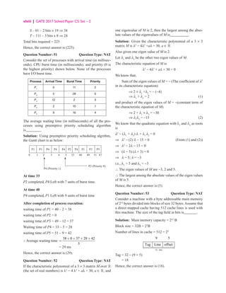xlviii | GATE 2017 Solved Paper CS: Set – 2
S – 01 – 2 bits × 19 ⇒ 38
T – 111 – 3 bits x 8 ⇒ 24
Total bits required = 225
Hence, the correct answer is (225).
Question Number: 51 Question Type: NAT
Consider the set of processes with arrival time (in millisec-
onds). CPU burst time (in milliseconds). and priority (0 is
the highest priority) shown below. None of the processes
have I/O burst time.
Process Arrival Time Burst Time Priority
P1
0 11 2
P2
5 28 0
P3
12 2 3
P4
2 10 1
P5
9 16 4
The average waiting time (in milliseconds) of all the pro-
cesses using preemptive priority scheduling algorithm
is________.
Solution: Using preemptive priority scheduling algrithm,
the Gantt chart is as below:
P1
P2 (Priority 0)
P4 (Priority 1)
0 1 2 3 4 5 33 40 49 51 67
P1 P4 P3 P5
P4 P4 P2 P4 P1
At time 33
P2 completed, P4 Left with 7 units of burst time.
At time 40
P4 completed, P1 Left with 9 units of burst time
After completion of process execution:
waiting time of P1 = 40 – 2 = 38
waiting time of P2 = 0
waiting time of P3 = 49 – 12 = 37
Waiting time of P4 = 33 – 5 = 28
waiting time of P5 = 51 – 9 = 42
∴ Average waiting time
38 0 37 28 42
5
+ + + +
=
		 = 29 ms
Hence, the correct answer is (29).
Question Number: 52 Question Type: NAT
If the characteristic polynomial of a 3 × 3 matrix M over 
(the set of real numbers) is λ3
− 4 λ2
+ aλ + 30, a ∈ , and
one eigenvalue of M is 2, then the largest among the abso-
lute values of the eigenvalues of M is__________.
Solution: Given the characteristic polynomial of a 3 × 3
matrix M is λ3
− 4λ2
+aλ + 30, a ∈ 
Also given one eigen value of M is 2.
Let λ1
and λ2
be the other two eigen values of M.
The characteristic equation of M is
λ3
− 4λ2
+ aλ + 30 = 0
We know that,
Sum of the eigen values of M = − (The coefficient of λ2
in its characteristic equation)
		 ⇒ 2 × λ1
+λ2
= − (−4)
		 ⇒ λ1
+ λ2
= 2 (1)
and product of the eigen values of M = −(constant term of
the characteristic equation of M).
		 ⇒ 2 + λ1
× λ2
= −30
		 ⇒ λ1
λ2
= −15(2)
We know that the quadratic equation with λ1
and λ2
as roots
is
λ2
− (λ1
+ λ2
) λ + λ1
λ2
= 0
⇒ λ2
− (2) λ − 15 = 0 (From (1) and (2))
⇒ λ2
− 2λ − 15 = 0
⇒ (λ − 5) (λ + 3) = 0
⇒ λ = 5; λ = −3
i.e., λ1
= 5 and λ2
= −3
∴ The eigen values of M are −3, 2 and 5.
∴ The largest among the absolute values of the eigen values
of M is 5.
Hence, the correct answer is (5).
Question Number: 53 Question Type: NAT
Consider a machine with a byte addressable main memory
of 232
bytes divided into blocks of size 32 bytes.Assume that
a direct mapped cache having 512 cache lines is used with
this machine. The size of the tag field in bits is_______.
Solution: Main memory capacity = 232
B
Block size = 32B = 25
B
Number of lines in cache = 512 = 29
32 bits
9 5
Tag Line offset


−
Tag = 32 − (9 + 5)
= 18
Hence, the correct answer is (18).
 