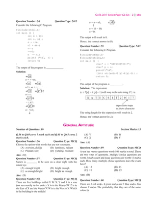 GATE 2017 Solved Paper CS: Set – 2 | xlix
Question Number: 54 Question Type: NAT
Consider the following C Program.
#includestdio.h
int main () {
int m = 10;
int n, nl ;
n = ++m;
nl = m++;
n−−;
−−nl;
n −= nl;
printf (“%d”
, n) ;
return 0;
}
The output of the program is _____________.
Solution:
10
m
n = ++m;
11
n 11
m
n 1= m ++;
111
n 11
m 12
n - -;
11
n 10
- - n1;
1 11
n 10
n− =n1;
⇓
n = n − n1; 11
n 0
⇓
n = 10 − 10;
n = 0;
The output will result in 0.
Hence, the correct answer is (0).
Question Number: 55 Question Type: NAT
Consider the following C Program.
#includestdio.h
#includestring,h
int main () {
char* c = “GATECSIT2017”;
char* p = c;
printf{“%d”,
(int) strlen(c+2[p]-6[p]-1)) ;
return 0;
}
The output of the program is __________.
Solution: The expression
(c + 2[p] − 6 [p] − 1) will map to the sub string 17, i.e.
G A T E C S I T 2 0 1 7
expression maps
to above character
The string length for the expression will result in 2.
Hence, the correct answer is (2).
General Aptitude
Number of Questions: 10  Section Marks: 15
Q.56 to Q.60 carry 1 mark each and Q.61 to Q.65 carry 2
marks each.
Question Number: 56 Question Type: MCQ
Choose the option with words that are not synonyms.
(A) aversion, dislike (B) luminous, radiant
(C) Plunder, loot (D) yielding, resistant
Ans: (D)
Question Number: 57 Question Type: MCQ
Saturn is ________ to be seen on a clear night with the
naked eye.
(A) enough bright (B) bright enough
(C) as enough bright (D) bright as enough
Ans: (B)
Question Number: 58 Question Type: MCQ
There are five buildings called V
. W. X. Y and Z in a row
(not necessarily in that order). V is to the West of W. Z is to
the East of X and the West of V. W is to the West ofY. Which
is the building in the middle?
(A) V (B) W
(C) X (D) Y
Ans: (A)
Question Number: 59 Question Type: MCQ
A test has twenty questions worth 100 marks in total. There
are two types of questions. Multiple choice questions are
worth 3 marks each and essay questions are worth 11 marks
each. How many multiple choice questions does the exam
have?
(A) 12 (B) 15
(C) 18 (D) 19
Ans: (B)
Question Number: 60 Question Type: MCQ
There are 3 red socks. 4 green socks and 3 blue socks. You
choose 2 socks. The probability that they are of the same
colour is
 