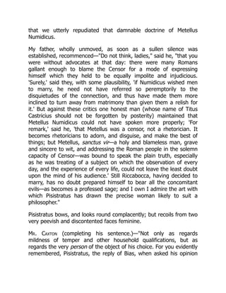 that we utterly repudiated that damnable doctrine of Metellus
Numidicus.
My father, wholly unmoved, as soon as a sullen silence was
established, recommenced—Do not think, ladies, said he, that you
were without advocates at that day: there were many Romans
gallant enough to blame the Censor for a mode of expressing
himself which they held to be equally impolite and injudicious.
'Surely,' said they, with some plausibility, 'if Numidicus wished men
to marry, he need not have referred so peremptorily to the
disquietudes of the connection, and thus have made them more
inclined to turn away from matrimony than given them a relish for
it.' But against these critics one honest man (whose name of Titus
Castricius should not be forgotten by posterity) maintained that
Metellus Numidicus could not have spoken more properly; 'For
remark,' said he, 'that Metellus was a censor, not a rhetorician. It
becomes rhetoricians to adorn, and disguise, and make the best of
things; but Metellus, sanctus vir—a holy and blameless man, grave
and sincere to wit, and addressing the Roman people in the solemn
capacity of Censor—was bound to speak the plain truth, especially
as he was treating of a subject on which the observation of every
day, and the experience of every life, could not leave the least doubt
upon the mind of his audience.' Still Riccabocca, having decided to
marry, has no doubt prepared himself to bear all the concomitant
evils—as becomes a professed sage; and I own I admire the art with
which Pisistratus has drawn the precise woman likely to suit a
philosopher.
Pisistratus bows, and looks round complacently; but recoils from two
very peevish and discontented faces feminine.
Mr. Caxton (completing his sentence.)—Not only as regards
mildness of temper and other household qualifications, but as
regards the very person of the object of his choice. For you evidently
remembered, Pisistratus, the reply of Bias, when asked his opinion
 