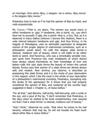 on marriage: Ητοι καλην ἑξεις, η αισχραν· και ει καλην, ἑξεις κοινην·
ει δη αισχραν ἑξεις ποινην.
Pisistratus tries to look as if he had the opinion of Bias by heart, and
nods acquiescingly.
Mr. Caxton.—That is, my dears, 'The woman you would marry is
either handsome or ugly; if handsome, she is koiné, viz., you don't
have her to yourself; if ugly, she is poiné—that is, a fury.' But, as it is
observed in Aulus Gellius (whence I borrow this citation), there is a
wide interval between handsome and ugly. And thus Ennius, in his
tragedy of Menalippus, uses an admirable expression to designate
women of the proper degree of matrimonial comeliness, such as a
philosopher would select. He calls this degree stata forma—a
rational, mediocre sort of beauty, which is not liable to be either
koiné or poiné. And Favorinus, who was a remarkably sensible man,
and came from Provence—the male inhabitants of which district
have always valued themselves on their knowledge of love and
ladies—calls this said stata forma the beauty of wives—the uxorial
beauty. Ennius says that women of a stata forma are almost always
safe and modest. Now Jemima, you observe, is described as
possessing this stata forma; and it is the nicety of your observation
in this respect, which I like the most in the whole of your description
of a philosopher's matrimonial courtship, Pisistratus, (excepting only
the stroke of the spectacles) for it shows that you had properly
considered the opinion of Bias, and mastered all the counter logic
suggested in Book v. Chapter xi., of Aulus Gellius.
For all that, said Blanche, half-archly, half-demurely, with a smile in
the eye, and a pout of the lip, I don't remember that Pisistratus, in
the days when he wished to be most complimentary, ever assured
me that I had a stata forma—a rational, mediocre sort of beauty.
And I think, observed my uncle, that when he comes to his real
heroine, whoever that may be, he will not trouble his head much
about either Bias or Aulus Gellius.
 