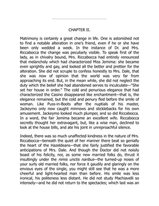 CHAPTER II.
Matrimony is certainly a great change in life. One is astonished not
to find a notable alteration in one's friend, even if he or she have
been only wedded a week. In the instance of Dr. and Mrs.
Riccabocca the change was peculiarly visible. To speak first of the
lady, as in chivalry bound, Mrs. Riccabocca had entirely renounced
that melancholy which had characterized Miss Jemima: she became
even sprightly and gay, and looked all the better and prettier for the
alteration. She did not scruple to confess honestly to Mrs. Dale, that
she was now of opinion that the world was very far from
approaching its end. But, in the mean while, she did not neglect the
duty which the belief she had abandoned serves to inculculate—She
set her house in order. The cold and penurious elegance that had
characterized the Casino disappeared like enchantment—that is, the
elegance remained, but the cold and penury fled before the smile of
woman. Like Puss-in-Boots after the nuptials of his master,
Jackeymo only now caught minnows and sticklebacks for his own
amusement. Jackeymo looked much plumper, and so did Riccabocca.
In a word, the fair Jemima became an excellent wife. Riccabocca
secretly thought her extravagant, but, like a wise man, declined to
look at the house bills, and ate his joint in unreproachful silence.
Indeed, there was so much unaffected kindness in the nature of Mrs.
Riccabocca—beneath the quiet of her manner there beat so genially
the heart of the Hazeldeans—that she fairly justified the favorable
anticipations of Mrs. Dale. And though the Doctor did not noisily
boast of his felicity, nor, as some new married folks do, thrust it
insultingly under the nimis unctis naribus—the turned-up noses of
your surly old married folks, nor force it gaudily and glaringly on the
envious eyes of the single, you might still see that he was a more
cheerful and light-hearted man than before. His smile was less
ironical, his politeness less distant. He did not study Machiavelli so
intensely—and he did not return to the spectacles; which last was an
 