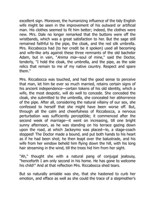 excellent sign. Moreover, the humanizing influence of the tidy English
wife might be seen in the improvement of his outward or artificial
man. His clothes seemed to fit him better; indeed, the clothes were
new. Mrs. Dale no longer remarked that the buttons were off the
wristbands, which was a great satisfaction to her. But the sage still
remained faithful to the pipe, the cloak, and the red silk umbrella.
Mrs. Riccabocca had (to her credit be it spoken) used all becoming
and wife-like arts against these three remnants of the old bachelor
Adam, but in vain, Anima mia—soul of mine, said the Doctor,
tenderly, I hold the cloak, the umbrella, and the pipe, as the sole
relics that remain to me of my native country. Respect and spare
them.
Mrs. Riccabocca was touched, and had the good sense to perceive
that man, let him be ever so much married, retains certain signs of
his ancient independence—certain tokens of his old identity, which a
wife, the most despotic, will do well to concede. She conceded the
cloak, she submitted to the umbrella, she concealed her abhorrence
of the pipe. After all, considering the natural villainy of our sex, she
confessed to herself that she might have been worse off. But,
through all the calm and cheerfulness of Riccabocca, a nervous
perturbation was sufficiently perceptible; it commenced after the
second week of marriage—it went on increasing, till one bright
sunny afternoon, as he was standing on his terrace gazing down
upon the road, at which Jackeymo was placed—lo, a stage-coach
stopped! The Doctor made a bound, and put both hands to his heart
as if he had been shot; he then leapt over the balustrade, and his
wife from her window beheld him flying down the hill, with his long
hair streaming in the wind, till the trees hid him from her sight.
Ah, thought she with a natural pang of conjugal jealousy,
henceforth I am only second in his home. He has gone to welcome
his child! And at that reflection Mrs. Riccabocca shed tears.
But so naturally amiable was she, that she hastened to curb her
emotion, and efface as well as she could the trace of a stepmother's
 