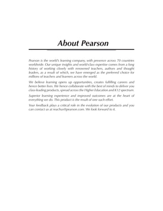 Pearson is the world’s learning company, with presence across 70 countries
worldwide. Our unique insights and world-class expertise comes from a long
history of working closely with renowned teachers, authors and thought
leaders, as a result of which, we have emerged as the preferred choice for
millions of teachers and learners across the world.
We believe learning opens up opportunities, creates fulfilling careers and
hence better lives. We hence collaborate with the best of minds to deliver you
class-leading products, spread across the Higher Education and K12 spectrum.
Superior learning experience and improved outcomes are at the heart of
everything we do. This product is the result of one such effort.
Your feedback plays a critical role in the evolution of our products and you
can contact us at reachus@pearson.com. We look forward to it.
About Pearson
 