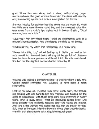 grief. When this was done, and a silent, self-rebuking prayer
murmured over, the good woman descended the stairs with alacrity,
and, summoning up her best smiles, emerged on the terrace.
She was repaid; for scarcely had she come into the open air, when
two little arms were thrown round her, and the sweetest voice that
ever came from a child's lips, sighed out in broken English, Good
mamma, love me a little.
Love you? with my whole heart! cried the stepmother, with all a
mother's honest passion. And she clasped the child to her breast.
God bless you, my wife! said Riccabocca, in a husky tone.
Please take this, too, added Jackeymo, in Italian, as well as his
sobs would let him—and broke off a great bough full of blossoms
from his favorite orange-tree, and thrust it into his mistress's hand.
She had not the slightest notion what he meant by it!
CHAPTER III.
Violante was indeed a bewitching child—a child to whom I defy Mrs.
Caudle herself (immortal Mrs. Caudle!) to have been a harsh
stepmother.
Look at her now, as, released from those kindly arms, she stands,
still clinging with one hand to her new mamma, and holding out the
other to Riccabocca—with those large dark eyes swimming in happy
tears. What a lovely smile!—what an ingenuous candid brow! She
looks delicate—she evidently requires care—she wants the mother.
And rare is the woman who would not love her the better for that!
Still, what an innocent infantine bloom in those clear smooth cheeks!
—and in that slight frame, what exquisite natural grace!
 