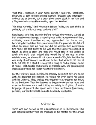 And this, I suppose, is your nurse, darling? said Mrs. Riccabocca,
observing a dark foreign-looking woman, dressed very strangely—
without cap or bonnet, but a great silver arrow stuck in her hair, and
a filagree chain or necklace resting upon her kerchief.
Ah, good Annetta, said Violante in Italian. Papa, she says she is to
go back; but she is not to go back—is she?
Riccabocca, who had scarcely before noticed the woman, started at
that question—exchanged a rapid glance with Jackeymo—and then,
muttering some inaudible excuse, approached the Nurse, and,
beckoning her to follow him, went away into the grounds. He did not
return for more than an hour, nor did the woman then accompany
him home. He said briefly to his wife that the Nurse was obliged to
return at once to Italy, and that she would stay in the village to
catch the mail; that indeed she would be of no use in their
establishment, as she could not speak a word of English; but that he
was sadly afraid Violante would pine for her. And Violante did pine at
first. But still, to a child it is so great a thing to find a parent—to be
at home—that, tender and grateful as Violante was, she could not be
inconsolable while her father was there to comfort.
For the first few days, Riccabocca scarcely permitted any one to be
with his daughter but himself. He would not even leave her alone
with his Jemima. They walked out together—sat together for hours
in the Belvidere. Then by degrees he began to resign her more and
more to Jemima's care and tuition, especially in English, of which
language at present she spoke only a few sentences (previously,
perhaps, learned by heart), so as to be clearly intelligible.
CHAPTER IV.
There was one person in the establishment of Dr. Riccabocca, who
was satisfied neither with the marriage of his master nor the arrival
 