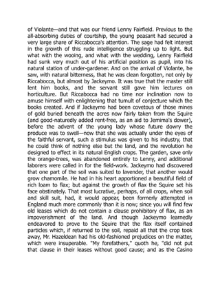 of Violante—and that was our friend Lenny Fairfield. Previous to the
all-absorbing duties of courtship, the young peasant had secured a
very large share of Riccabocca's attention. The sage had felt interest
in the growth of this rude intelligence struggling up to light. But
what with the wooing, and what with the wedding, Lenny Fairfield
had sunk very much out of his artificial position as pupil, into his
natural station of under-gardener. And on the arrival of Violante, he
saw, with natural bitterness, that he was clean forgotten, not only by
Riccabocca, but almost by Jackeymo. It was true that the master still
lent him books, and the servant still gave him lectures on
horticulture. But Riccabocca had no time nor inclination now to
amuse himself with enlightening that tumult of conjecture which the
books created. And if Jackeymo had been covetous of those mines
of gold buried beneath the acres now fairly taken from the Squire
(and good-naturedly added rent-free, as an aid to Jemima's dower),
before the advent of the young lady whose future dowry the
produce was to swell—now that she was actually under the eyes of
the faithful servant, such a stimulus was given to his industry, that
he could think of nothing else but the land, and the revolution he
designed to effect in its natural English crops. The garden, save only
the orange-trees, was abandoned entirely to Lenny, and additional
laborers were called in for the field-work. Jackeymo had discovered
that one part of the soil was suited to lavender, that another would
grow chamomile. He had in his heart apportioned a beautiful field of
rich loam to flax; but against the growth of flax the Squire set his
face obstinately. That most lucrative, perhaps, of all crops, when soil
and skill suit, had, it would appear, been formerly attempted in
England much more commonly than it is now; since you will find few
old leases which do not contain a clause prohibitory of flax, as an
impoverishment of the land. And though Jackeymo learnedly
endeavored to prove to the Squire that the flax itself contained
particles which, if returned to the soil, repaid all that the crop took
away, Mr. Hazeldean had his old-fashioned prejudices on the matter,
which were insuperable. My forefathers, quoth he, did not put
that clause in their leases without good cause; and as the Casino
 