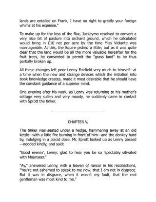 lands are entailed on Frank, I have no right to gratify your foreign
whims at his expense.
To make up for the loss of the flax, Jackeymo resolved to convert a
very nice bit of pasture into orchard ground, which he calculated
would bring in £10 net per acre by the time Miss Violante was
marriageable. At this, the Squire pished a little; but as it was quite
clear that the land would be all the more valuable hereafter for the
fruit trees, he consented to permit the grass land to be thus
partially broken up.
All these changes left poor Lenny Fairfield very much to himself—at
a time when the new and strange devices which the initiation into
book knowledge creates, made it most desirable that he should have
the constant guidance of a superior mind.
One evening after his work, as Lenny was returning to his mother's
cottage very sullen and very moody, he suddenly came in contact
with Sprott the tinker.
CHAPTER V.
The tinker was seated under a hedge, hammering away at an old
kettle—with a little fire burning in front of him—and the donkey hard
by, indulging in a placid doze. Mr. Sprott looked up as Lenny passed
—nodded kindly, and said:
Good evenin', Lenny: glad to hear you be so 'spectably sitivated
with Mounseer.
Ay, answered Lenny, with a leaven of rancor in his recollections,
You're not ashamed to speak to me now, that I am not in disgrace.
But it was in disgrace, when it wasn't my fault, that the real
gentleman was most kind to me.
 