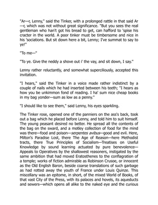 Ar—r, Lenny, said the Tinker, with a prolonged rattle in that said Ar
—r, which was not without great significance. But you sees the real
gentleman who han't got his bread to get, can hafford to 'spise his
cracter in the world. A poor tinker must be timbersome and nice in
his 'sociations. But sit down here a bit, Lenny; I've summat to say to
ye!
To me—
To ye. Give the neddy a shove out i' the vay, and sit down, I say.
Lenny rather reluctantly, and somewhat superciliously, accepted this
invitation.
I hears, said the Tinker in a voice made rather indistinct by a
couple of nails which he had inserted between his teeth; I hears as
how you be unkimmon fond of reading. I ha' sum nice cheap books
in my bag yonder—sum as low as a penny.
I should like to see them, said Lenny, his eyes sparkling.
The Tinker rose, opened one of the panniers on the ass's back, took
out a bag which he placed before Lenny, and told him to suit himself.
The young peasant desired no better. He spread all the contents of
the bag on the sward, and a motley collection of food for the mind
was there—food and poison—serpentes avibus—good and evil. Here,
Milton's Paradise Lost, there The Age of Reason—here Methodist
tracts, there True Principles of Socialism—Treatises on Useful
Knowledge by sound learning actuated by pure benevolence—
Appeals to Operatives by the shallowest reasoners, instigated by the
same ambition that had moved Eratosthenes to the conflagration of
a temple; works of fiction admirable as Robinson Crusoe, or innocent
as the Old English Baron, beside coarse translations of such garbage
as had rotted away the youth of France under Louis Quinze. This
miscellany was an epitome, in short, of the mixed World of Books, of
that vast City of the Press, with its palaces and hovels, its aqueducts
and sewers—which opens all alike to the naked eye and the curious
 