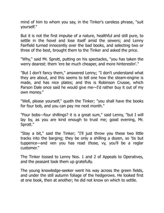 mind of him to whom you say, in the Tinker's careless phrase, suit
yourself.
But it is not the first impulse of a nature, healthful and still pure, to
settle in the hovel and lose itself amid the sewers; and Lenny
Fairfield turned innocently over the bad books, and selecting two or
three of the best, brought them to the Tinker and asked the price.
Why, said Mr. Sprott, putting on his spectacles, you has taken the
werry dearest: them 'ere be much cheaper, and more hinterestin'.
But I don't fancy them, answered Lenny; I don't understand what
they are about, and this seems to tell one how the steam-engine is
made, and has nice plates; and this is Robinson Crusoe, which
Parson Dale once said he would give me—I'd rather buy it out of my
own money.
Well, please yourself, quoth the Tinker; you shall have the books
for four bob, and you can pay me next month.
Four bobs—four shillings? it is a great sum, said Lenny, but I will
lay by, as you are kind enough to trust me; good evening, Mr.
Sprott.
Stay a bit, said the Tinker; I'll just throw you these two little
tracks into the barging; they be only a shilling a dozen, so 'tis but
tuppence—and ven you has read those, vy, you'll be a reglar
customer.
The Tinker tossed to Lenny Nos. 1 and 2 of Appeals to Operatives,
and the peasant took them up gratefully.
The young knowledge-seeker went his way across the green fields,
and under the still autumn foliage of the hedgerows. He looked first
at one book, then at another; he did not know on which to settle.
 