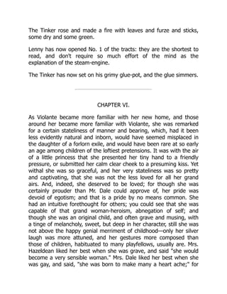 The Tinker rose and made a fire with leaves and furze and sticks,
some dry and some green.
Lenny has now opened No. 1 of the tracts: they are the shortest to
read, and don't require so much effort of the mind as the
explanation of the steam-engine.
The Tinker has now set on his grimy glue-pot, and the glue simmers.
CHAPTER VI.
As Violante became more familiar with her new home, and those
around her became more familiar with Violante, she was remarked
for a certain stateliness of manner and bearing, which, had it been
less evidently natural and inborn, would have seemed misplaced in
the daughter of a forlorn exile, and would have been rare at so early
an age among children of the loftiest pretensions. It was with the air
of a little princess that she presented her tiny hand to a friendly
pressure, or submitted her calm clear cheek to a presuming kiss. Yet
withal she was so graceful, and her very stateliness was so pretty
and captivating, that she was not the less loved for all her grand
airs. And, indeed, she deserved to be loved; for though she was
certainly prouder than Mr. Dale could approve of, her pride was
devoid of egotism; and that is a pride by no means common. She
had an intuitive forethought for others; you could see that she was
capable of that grand woman-heroism, abnegation of self; and
though she was an original child, and often grave and musing, with
a tinge of melancholy, sweet, but deep in her character, still she was
not above the happy genial merriment of childhood—only her silver
laugh was more attuned, and her gestures more composed than
those of children, habituated to many playfellows, usually are. Mrs.
Hazeldean liked her best when she was grave, and said she would
become a very sensible woman. Mrs. Dale liked her best when she
was gay, and said, she was born to make many a heart ache; for
 