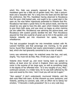 which Mrs. Dale was properly reproved by the Parson. Mrs.
Hazeldean gave her a little set of garden tools; Mrs. Dale a picture-
book and a beautiful doll. For a long time the book and the doll had
the preference. But Mrs. Hazeldean having observed to Riccabocca
that the poor child looked pale, and ought to be a good deal in the
open air, the wise father ingeniously pretended to Violante that Mrs.
Riccabocca had taken a great fancy to the picture book, and that he
should be very glad to have the doll, upon which Violante hastened
to give them both away, and was never so happy as when mamma
(as she called Mrs. Riccabocca) was admiring the picture-book, and
Riccabocca with austere gravity dandled the doll. Then Riccabocca
assured her that she could be of great use to him in the garden; and
Violante instantly put into movement her spade, hoe, and
wheelbarrow.
This last occupation brought her into immediate contact with Mr.
Leonard Fairfield; and that personage one morning, to his great
horror, found Miss Violante had nearly exterminated a whole celery-
bed, which she had ignorantly conceived to be a crop of weeds.
Lenny was extremely angry. He snatched away the hoe, and said,
angrily, You must not do that, Miss. I'll tell your papa if you—
Violante drew herself up, and never having been so spoken to
before, at least since her arrival in England, there was something
comic in the surprise of her large eyes, as well as something tragic
in the dignity of her offended mien. It is very naughty of you, Miss,
continued Leonard, in a milder tone, for he was both softened by the
eyes and awed by the mien, and I trust you will not do it again.
Non capisco (I don't understand), murmured Violante, and the
dark eyes filled with tears. At that moment up came Jackeymo; and
Violante, pointing to Leonard, said, with an effort not to betray her
emotion, Il fanciullo e molto grossolano (he is a very rude boy).
 