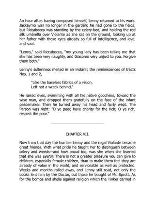 An hour after, having composed himself, Lenny returned to his work.
Jackeymo was no longer in the garden; he had gone to the fields;
but Riccabocca was standing by the celery-bed, and holding the red
silk umbrella over Violante as she sat on the ground, looking up at
her father with those eyes already so full of intelligence, and love,
and soul.
Lenny, said Riccabocca, my young lady has been telling me that
she has been very naughty, and Giacomo very unjust to you. Forgive
them both.
Lenny's sullenness melted in an instant; the reminiscences of tracts
Nos. 1 and 2,
Like the baseless fabrics of a vision,
Left not a wreck behind.
He raised eyes, swimming with all his native goodness, toward the
wise man, and dropped them gratefully on the face of the infant
peacemaker. Then he turned away his head and fairly wept. The
Parson was right: O ye poor, have charity for the rich; O ye rich,
respect the poor.
CHAPTER VII.
Now from that day the humble Lenny and the regal Violante became
great friends. With what pride he taught her to distinguish between
celery and weeds—and how proud too, was she when she learned
that she was useful! There is not a greater pleasure you can give to
children, especially female children, than to make them feel they are
already of value in the world, and serviceable as well as protected.
Weeks and months rolled away, and Lenny still read, not only the
books lent him by the Doctor, but those he bought of Mr. Sprott. As
for the bombs and shells against religion which the Tinker carried in
 