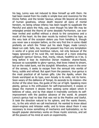 his bag, Lenny was not induced to blow himself up with them. He
had been reared from his cradle in simple love and reverence for the
Divine Father, and the tender Saviour, whose life beyond all records
of human goodness, whose death beyond all epics of mortal
heroism, no being whose infancy has been taught to supplicate the
Merciful and adore the Holy, yea, even though his later life may be
entangled amidst the thorns of some desolate Pyrrhonism, can ever
hear reviled and scoffed without a shock to the conscience and a
revolt of the heart. As the deer recoils by instinct from the tiger, as
the very look of the scorpion deters you from handling it, though
you never saw a scorpion before, so the very first line in some ribald
profanity on which the Tinker put his slack finger, made Lenny's
blood run cold. Safe, too, was the peasant boy from any temptation
in works of a gross and licentious nature, not only because of the
happy ignorance of his rural life, not because of a more enduring
safeguard—genius! Genius, that, manly, robust, healthful as it be, is
long before it lose its instinctive Dorian modesty: shame-faced,
because so susceptible to glory—genius, that loves indeed to dream,
but on the violet bank, not the dunghill. Wherefore, even in the error
of the senses, it seeks to escape from the sensual into worlds of
fancy, subtle and refined. But apart from the passions, true genius is
the most practical of all human gifts. Like the Apollo, whom the
Greek worshiped as its type, even Arcady is its exile, not its home.
Soon weary of the dalliance of Tempé, its ascends to its mission—the
Archer of the silver bow, the guide of the car of light. Speaking more
plainly, genius is the enthusiasm for self-improvement; it ceases or
sleeps the moment it desists from seeking some object which it
believes of value, and by that object it insensibly connects its self-
improvement with the positive advance of the world. At present
Lenny's genius had no bias that was not to the Positive and Useful.
It took the direction natural to his sphere, and the wants therein,
viz., to the arts which we call mechanical. He wanted to know about
steam-engines and Artesian wells; and to know about them it was
necessary to know something of mechanics and hydrostatics; so he
bought popular elementary works on those mystic sciences, and set
all the powers of his mind at work on experiments.
 