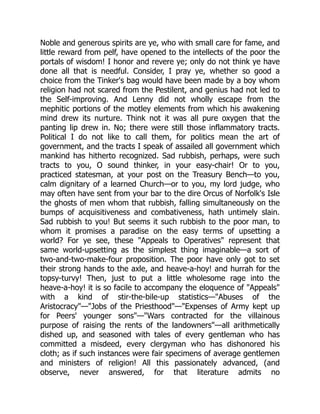 Noble and generous spirits are ye, who with small care for fame, and
little reward from pelf, have opened to the intellects of the poor the
portals of wisdom! I honor and revere ye; only do not think ye have
done all that is needful. Consider, I pray ye, whether so good a
choice from the Tinker's bag would have been made by a boy whom
religion had not scared from the Pestilent, and genius had not led to
the Self-improving. And Lenny did not wholly escape from the
mephitic portions of the motley elements from which his awakening
mind drew its nurture. Think not it was all pure oxygen that the
panting lip drew in. No; there were still those inflammatory tracts.
Political I do not like to call them, for politics mean the art of
government, and the tracts I speak of assailed all government which
mankind has hitherto recognized. Sad rubbish, perhaps, were such
tracts to you, O sound thinker, in your easy-chair! Or to you,
practiced statesman, at your post on the Treasury Bench—to you,
calm dignitary of a learned Church—or to you, my lord judge, who
may often have sent from your bar to the dire Orcus of Norfolk's Isle
the ghosts of men whom that rubbish, falling simultaneously on the
bumps of acquisitiveness and combativeness, hath untimely slain.
Sad rubbish to you! But seems it such rubbish to the poor man, to
whom it promises a paradise on the easy terms of upsetting a
world? For ye see, these Appeals to Operatives represent that
same world-upsetting as the simplest thing imaginable—a sort of
two-and-two-make-four proposition. The poor have only got to set
their strong hands to the axle, and heave-a-hoy! and hurrah for the
topsy-turvy! Then, just to put a little wholesome rage into the
heave-a-hoy! it is so facile to accompany the eloquence of Appeals
with a kind of stir-the-bile-up statistics—Abuses of the
Aristocracy—Jobs of the Priesthood—Expenses of Army kept up
for Peers' younger sons—Wars contracted for the villainous
purpose of raising the rents of the landowners—all arithmetically
dished up, and seasoned with tales of every gentleman who has
committed a misdeed, every clergyman who has dishonored his
cloth; as if such instances were fair specimens of average gentlemen
and ministers of religion! All this passionately advanced, (and
observe, never answered, for that literature admits no
 