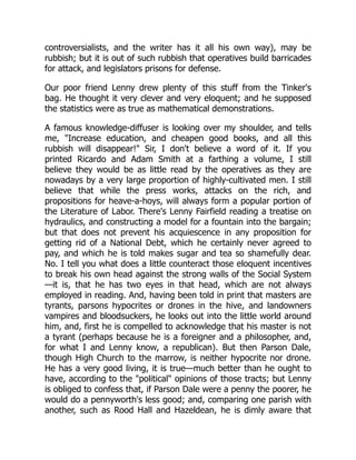 controversialists, and the writer has it all his own way), may be
rubbish; but it is out of such rubbish that operatives build barricades
for attack, and legislators prisons for defense.
Our poor friend Lenny drew plenty of this stuff from the Tinker's
bag. He thought it very clever and very eloquent; and he supposed
the statistics were as true as mathematical demonstrations.
A famous knowledge-diffuser is looking over my shoulder, and tells
me, Increase education, and cheapen good books, and all this
rubbish will disappear! Sir, I don't believe a word of it. If you
printed Ricardo and Adam Smith at a farthing a volume, I still
believe they would be as little read by the operatives as they are
nowadays by a very large proportion of highly-cultivated men. I still
believe that while the press works, attacks on the rich, and
propositions for heave-a-hoys, will always form a popular portion of
the Literature of Labor. There's Lenny Fairfield reading a treatise on
hydraulics, and constructing a model for a fountain into the bargain;
but that does not prevent his acquiescence in any proposition for
getting rid of a National Debt, which he certainly never agreed to
pay, and which he is told makes sugar and tea so shamefully dear.
No. I tell you what does a little counteract those eloquent incentives
to break his own head against the strong walls of the Social System
—it is, that he has two eyes in that head, which are not always
employed in reading. And, having been told in print that masters are
tyrants, parsons hypocrites or drones in the hive, and landowners
vampires and bloodsuckers, he looks out into the little world around
him, and, first he is compelled to acknowledge that his master is not
a tyrant (perhaps because he is a foreigner and a philosopher, and,
for what I and Lenny know, a republican). But then Parson Dale,
though High Church to the marrow, is neither hypocrite nor drone.
He has a very good living, it is true—much better than he ought to
have, according to the political opinions of those tracts; but Lenny
is obliged to confess that, if Parson Dale were a penny the poorer, he
would do a pennyworth's less good; and, comparing one parish with
another, such as Rood Hall and Hazeldean, he is dimly aware that
 