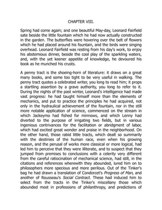 CHAPTER VIII.
Spring had come again; and one beautiful May-day, Leonard Fairfield
sate beside the little fountain which he had now actually constructed
in the garden. The butterflies were hovering over the belt of flowers
which he had placed around his fountain, and the birds were singing
overhead. Leonard Fairfield was resting from his day's work, to enjoy
his abstemious dinner, beside the cool play of the sparkling waters,
and, with the yet keener appetite of knowledge, he devoured his
book as he munched his crusts.
A penny tract is the shoeing-horn of literature: it draws on a great
many books, and some too tight to be very useful in walking. The
penny tract quotes a celebrated writer, you long to read him; it props
a startling assertion by a grave authority, you long to refer to it.
During the nights of the past winter, Leonard's intelligence had made
vast progress: he had taught himself more than the elements of
mechanics, and put to practice the principles he had acquired, not
only in the hydraulical achievement of the fountain, nor in the still
more notable application of science, commenced on the stream in
which Jackeymo had fished for minnows, and which Lenny had
diverted to the purpose of irrigating two fields, but in various
ingenious contrivances for the facilitation or abridgment of labor,
which had excited great wonder and praise in the neighborhood. On
the other hand, those rabid little tracts, which dealt so summarily
with the destinies of the human race, even when his growing
reason, and the perusal of works more classical or more logical, had
led him to perceive that they were illiterate, and to suspect that they
jumped from premises to conclusions with a celerity very different
from the careful ratiocination of mechanical science, had still, in the
citations and references wherewith they abounded, lured him on to
philosophers more specious and more perilous. Out of the Tinker's
bag he had drawn a translation of Condorcet's Progress of Man, and
another of Rousseau's Social Contract. These had induced him to
select from the tracts in the Tinker's miscellany those which
abounded most in professions of philanthropy, and predictions of
 