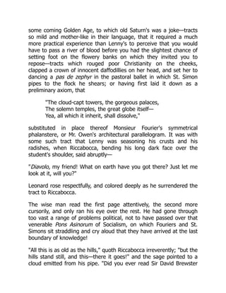 some coming Golden Age, to which old Saturn's was a joke—tracts
so mild and mother-like in their language, that it required a much
more practical experience than Lenny's to perceive that you would
have to pass a river of blood before you had the slightest chance of
setting foot on the flowery banks on which they invited you to
repose—tracts which rouged poor Christianity on the cheeks,
clapped a crown of innocent daffodillies on her head, and set her to
dancing a pas de zephyr in the pastoral ballet in which St. Simon
pipes to the flock he shears; or having first laid it down as a
preliminary axiom, that
The cloud-capt towers, the gorgeous palaces,
The solemn temples, the great globe itself—
Yea, all which it inherit, shall dissolve,
substituted in place thereof Monsieur Fourier's symmetrical
phalanstere, or Mr. Owen's architectural parallelogram. It was with
some such tract that Lenny was seasoning his crusts and his
radishes, when Riccabocca, bending his long dark face over the
student's shoulder, said abruptly—
Diavolo, my friend! What on earth have you got there? Just let me
look at it, will you?
Leonard rose respectfully, and colored deeply as he surrendered the
tract to Riccabocca.
The wise man read the first page attentively, the second more
cursorily, and only ran his eye over the rest. He had gone through
too vast a range of problems political, not to have passed over that
venerable Pons Asinorum of Socialism, on which Fouriers and St.
Simons sit straddling and cry aloud that they have arrived at the last
boundary of knowledge!
All this is as old as the hills, quoth Riccabocca irreverently; but the
hills stand still, and this—there it goes! and the sage pointed to a
cloud emitted from his pipe. Did you ever read Sir David Brewster
 