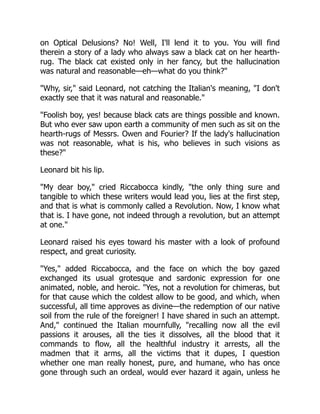 on Optical Delusions? No! Well, I'll lend it to you. You will find
therein a story of a lady who always saw a black cat on her hearth-
rug. The black cat existed only in her fancy, but the hallucination
was natural and reasonable—eh—what do you think?
Why, sir, said Leonard, not catching the Italian's meaning, I don't
exactly see that it was natural and reasonable.
Foolish boy, yes! because black cats are things possible and known.
But who ever saw upon earth a community of men such as sit on the
hearth-rugs of Messrs. Owen and Fourier? If the lady's hallucination
was not reasonable, what is his, who believes in such visions as
these?
Leonard bit his lip.
My dear boy, cried Riccabocca kindly, the only thing sure and
tangible to which these writers would lead you, lies at the first step,
and that is what is commonly called a Revolution. Now, I know what
that is. I have gone, not indeed through a revolution, but an attempt
at one.
Leonard raised his eyes toward his master with a look of profound
respect, and great curiosity.
Yes, added Riccabocca, and the face on which the boy gazed
exchanged its usual grotesque and sardonic expression for one
animated, noble, and heroic. Yes, not a revolution for chimeras, but
for that cause which the coldest allow to be good, and which, when
successful, all time approves as divine—the redemption of our native
soil from the rule of the foreigner! I have shared in such an attempt.
And, continued the Italian mournfully, recalling now all the evil
passions it arouses, all the ties it dissolves, all the blood that it
commands to flow, all the healthful industry it arrests, all the
madmen that it arms, all the victims that it dupes, I question
whether one man really honest, pure, and humane, who has once
gone through such an ordeal, would ever hazard it again, unless he
 