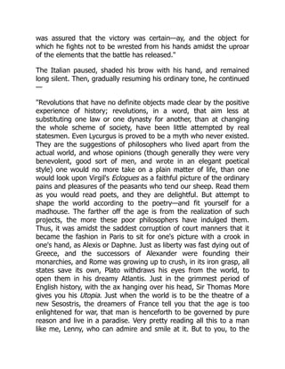 was assured that the victory was certain—ay, and the object for
which he fights not to be wrested from his hands amidst the uproar
of the elements that the battle has released.
The Italian paused, shaded his brow with his hand, and remained
long silent. Then, gradually resuming his ordinary tone, he continued
—
Revolutions that have no definite objects made clear by the positive
experience of history; revolutions, in a word, that aim less at
substituting one law or one dynasty for another, than at changing
the whole scheme of society, have been little attempted by real
statesmen. Even Lycurgus is proved to be a myth who never existed.
They are the suggestions of philosophers who lived apart from the
actual world, and whose opinions (though generally they were very
benevolent, good sort of men, and wrote in an elegant poetical
style) one would no more take on a plain matter of life, than one
would look upon Virgil's Eclogues as a faithful picture of the ordinary
pains and pleasures of the peasants who tend our sheep. Read them
as you would read poets, and they are delightful. But attempt to
shape the world according to the poetry—and fit yourself for a
madhouse. The farther off the age is from the realization of such
projects, the more these poor philosophers have indulged them.
Thus, it was amidst the saddest corruption of court manners that it
became the fashion in Paris to sit for one's picture with a crook in
one's hand, as Alexis or Daphne. Just as liberty was fast dying out of
Greece, and the successors of Alexander were founding their
monarchies, and Rome was growing up to crush, in its iron grasp, all
states save its own, Plato withdraws his eyes from the world, to
open them in his dreamy Atlantis. Just in the grimmest period of
English history, with the ax hanging over his head, Sir Thomas More
gives you his Utopia. Just when the world is to be the theatre of a
new Sesostris, the dreamers of France tell you that the age is too
enlightened for war, that man is henceforth to be governed by pure
reason and live in a paradise. Very pretty reading all this to a man
like me, Lenny, who can admire and smile at it. But to you, to the
 
