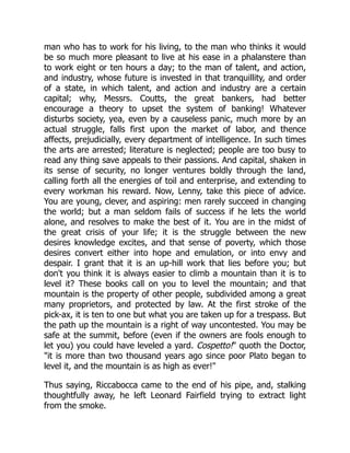 man who has to work for his living, to the man who thinks it would
be so much more pleasant to live at his ease in a phalanstere than
to work eight or ten hours a day; to the man of talent, and action,
and industry, whose future is invested in that tranquillity, and order
of a state, in which talent, and action and industry are a certain
capital; why, Messrs. Coutts, the great bankers, had better
encourage a theory to upset the system of banking! Whatever
disturbs society, yea, even by a causeless panic, much more by an
actual struggle, falls first upon the market of labor, and thence
affects, prejudicially, every department of intelligence. In such times
the arts are arrested; literature is neglected; people are too busy to
read any thing save appeals to their passions. And capital, shaken in
its sense of security, no longer ventures boldly through the land,
calling forth all the energies of toil and enterprise, and extending to
every workman his reward. Now, Lenny, take this piece of advice.
You are young, clever, and aspiring: men rarely succeed in changing
the world; but a man seldom fails of success if he lets the world
alone, and resolves to make the best of it. You are in the midst of
the great crisis of your life; it is the struggle between the new
desires knowledge excites, and that sense of poverty, which those
desires convert either into hope and emulation, or into envy and
despair. I grant that it is an up-hill work that lies before you; but
don't you think it is always easier to climb a mountain than it is to
level it? These books call on you to level the mountain; and that
mountain is the property of other people, subdivided among a great
many proprietors, and protected by law. At the first stroke of the
pick-ax, it is ten to one but what you are taken up for a trespass. But
the path up the mountain is a right of way uncontested. You may be
safe at the summit, before (even if the owners are fools enough to
let you) you could have leveled a yard. Cospetto! quoth the Doctor,
it is more than two thousand years ago since poor Plato began to
level it, and the mountain is as high as ever!
Thus saying, Riccabocca came to the end of his pipe, and, stalking
thoughtfully away, he left Leonard Fairfield trying to extract light
from the smoke.
 