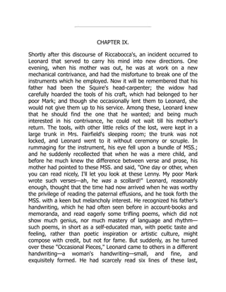 CHAPTER IX.
Shortly after this discourse of Riccabocca's, an incident occurred to
Leonard that served to carry his mind into new directions. One
evening, when his mother was out, he was at work on a new
mechanical contrivance, and had the misfortune to break one of the
instruments which he employed. Now it will be remembered that his
father had been the Squire's head-carpenter; the widow had
carefully hoarded the tools of his craft, which had belonged to her
poor Mark; and though she occasionally lent them to Leonard, she
would not give them up to his service. Among these, Leonard knew
that he should find the one that he wanted; and being much
interested in his contrivance, he could not wait till his mother's
return. The tools, with other little relics of the lost, were kept in a
large trunk in Mrs. Fairfield's sleeping room; the trunk was not
locked, and Leonard went to it without ceremony or scruple. In
rummaging for the instrument, his eye fell upon a bundle of MSS.;
and he suddenly recollected that when he was a mere child, and
before he much knew the difference between verse and prose, his
mother had pointed to these MSS. and said, One day or other, when
you can read nicely, I'll let you look at these Lenny. My poor Mark
wrote such verses—ah, he was a scollard! Leonard, reasonably
enough, thought that the time had now arrived when he was worthy
the privilege of reading the paternal effusions, and he took forth the
MSS. with a keen but melancholy interest. He recognized his father's
handwriting, which he had often seen before in account-books and
memoranda, and read eagerly some trifling poems, which did not
show much genius, nor much mastery of language and rhythm—
such poems, in short as a self-educated man, with poetic taste and
feeling, rather than poetic inspiration or artistic culture, might
compose with credit, but not for fame. But suddenly, as he turned
over these Occasional Pieces, Leonard came to others in a different
handwriting—a woman's handwriting—small, and fine, and
exquisitely formed. He had scarcely read six lines of these last,
 