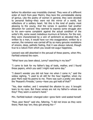 before his attention was irresistibly chained. They were of a different
order of merit from poor Mark's; they bore the unmistakable stamp
of genius. Like the poetry of women in general, they were devoted
to personal feeling—they were not the mirror of a world, but
reflections of a solitary heart. Yet this is the kind of poetry most
pleasing to the young. And the verses in question had another
attraction for Leonard: they seemed to express some struggle akin
to his own—some complaint against the actual condition of the
writer's life, some sweet melodious murmurs at fortune. For the rest,
they were characterized by a vein of sentiment so elevated that, if
written by a man, it would have run into exaggeration; written by a
woman, the romance was carried off by so many genuine revelations
of sincere, deep, pathetic feeling, that it was always natural, though
true to a nature from which you would not augur happiness.
Leonard was still absorbed in the perusal of these poems, when Mrs.
Fairfield entered the room.
What have you been about, Lenny? searching in my box?
I came to look for my father's bag of tools, mother, and I found
these papers, which you said I might read some day.
I doesn't wonder you did not hear me when I came in, said the
widow sighing. I used to sit still for the hour together, when my
poor Mark read his poems to me. There was such a pretty one about
the 'Peasant's Fireside,' Lenny—have you got hold of that?
Yes, dear mother; and I remarked the allusion to you: it brought
tears to my eyes. But these verses are not my father's—whose are
they? They seem a woman's hand.
Mrs. Fairfield looked—changed color—grew faint—and seated herself.
Poor, poor Nora! said she, faltering. I did not know as they were
there; Mark kep 'em; they got among his—
 