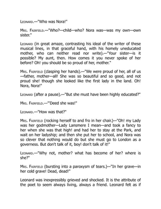 Leonard.—Who was Nora!
Mrs. Fairfield.—Who?—child—who? Nora was—was my own—own
sister.
Leonard (in great amaze, contrasting his ideal of the writer of these
musical lines, in that graceful hand, with his homely uneducated
mother, who can neither read nor write).—Your sister—is it
possible? My aunt, then. How comes it you never spoke of her
before? Oh! you should be so proud of her, mother.
Mrs. Fairfield (clasping her hands).—We were proud of her, all of us
—father, mother—all! She was so beautiful and so good, and not
proud she! though she looked like the first lady in the land. Oh!
Nora, Nora!
Leonard (after a pause).—But she must have been highly educated?
Mrs. Fairfield.—'Deed she was!
Leonard.—How was that?
Mrs. Fairfield (rocking herself to and fro in her chair.)—Oh! my Lady
was her godmother—Lady Lansmere I mean—and took a fancy to
her when she was that high! and had her to stay at the Park, and
wait on her ladyship; and then she put her to school, and Nora was
so clever that nothing would do but she must go to London as a
governess. But don't talk of it, boy! don't talk of it!
Leonard.—Why not, mother? what has become of her? where is
she?
Mrs. Fairfield (bursting into a paroxysm of tears.)—In her grave—in
her cold grave! Dead, dead!
Leonard was inexpressibly grieved and shocked. It is the attribute of
the poet to seem always living, always a friend. Leonard felt as if
 