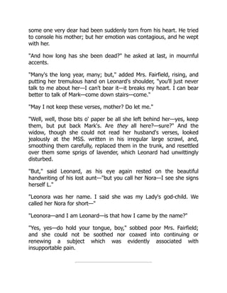some one very dear had been suddenly torn from his heart. He tried
to console his mother; but her emotion was contagious, and he wept
with her.
And how long has she been dead? he asked at last, in mournful
accents.
Many's the long year, many; but, added Mrs. Fairfield, rising, and
putting her tremulous hand on Leonard's shoulder, you'll just never
talk to me about her—I can't bear it—it breaks my heart. I can bear
better to talk of Mark—come down stairs—come.
May I not keep these verses, mother? Do let me.
Well, well, those bits o' paper be all she left behind her—yes, keep
them, but put back Mark's. Are they all here?—sure? And the
widow, though she could not read her husband's verses, looked
jealously at the MSS. written in his irregular large scrawl, and,
smoothing them carefully, replaced them in the trunk, and resettled
over them some sprigs of lavender, which Leonard had unwittingly
disturbed.
But, said Leonard, as his eye again rested on the beautiful
handwriting of his lost aunt—but you call her Nora—I see she signs
herself L.
Leonora was her name. I said she was my Lady's god-child. We
called her Nora for short—
Leonora—and I am Leonard—is that how I came by the name?
Yes, yes—do hold your tongue, boy, sobbed poor Mrs. Fairfield;
and she could not be soothed nor coaxed into continuing or
renewing a subject which was evidently associated with
insupportable pain.
 