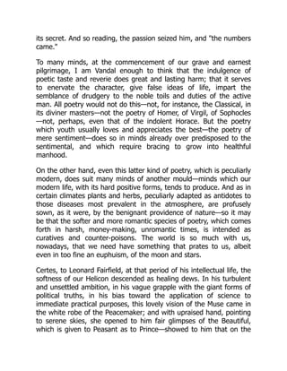 its secret. And so reading, the passion seized him, and the numbers
came.
To many minds, at the commencement of our grave and earnest
pilgrimage, I am Vandal enough to think that the indulgence of
poetic taste and reverie does great and lasting harm; that it serves
to enervate the character, give false ideas of life, impart the
semblance of drudgery to the noble toils and duties of the active
man. All poetry would not do this—not, for instance, the Classical, in
its diviner masters—not the poetry of Homer, of Virgil, of Sophocles
—not, perhaps, even that of the indolent Horace. But the poetry
which youth usually loves and appreciates the best—the poetry of
mere sentiment—does so in minds already over predisposed to the
sentimental, and which require bracing to grow into healthful
manhood.
On the other hand, even this latter kind of poetry, which is peculiarly
modern, does suit many minds of another mould—minds which our
modern life, with its hard positive forms, tends to produce. And as in
certain climates plants and herbs, peculiarly adapted as antidotes to
those diseases most prevalent in the atmosphere, are profusely
sown, as it were, by the benignant providence of nature—so it may
be that the softer and more romantic species of poetry, which comes
forth in harsh, money-making, unromantic times, is intended as
curatives and counter-poisons. The world is so much with us,
nowadays, that we need have something that prates to us, albeit
even in too fine an euphuism, of the moon and stars.
Certes, to Leonard Fairfield, at that period of his intellectual life, the
softness of our Helicon descended as healing dews. In his turbulent
and unsettled ambition, in his vague grapple with the giant forms of
political truths, in his bias toward the application of science to
immediate practical purposes, this lovely vision of the Muse came in
the white robe of the Peacemaker; and with upraised hand, pointing
to serene skies, she opened to him fair glimpses of the Beautiful,
which is given to Peasant as to Prince—showed to him that on the
 