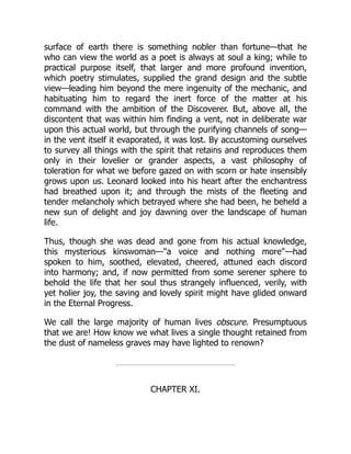 surface of earth there is something nobler than fortune—that he
who can view the world as a poet is always at soul a king; while to
practical purpose itself, that larger and more profound invention,
which poetry stimulates, supplied the grand design and the subtle
view—leading him beyond the mere ingenuity of the mechanic, and
habituating him to regard the inert force of the matter at his
command with the ambition of the Discoverer. But, above all, the
discontent that was within him finding a vent, not in deliberate war
upon this actual world, but through the purifying channels of song—
in the vent itself it evaporated, it was lost. By accustoming ourselves
to survey all things with the spirit that retains and reproduces them
only in their lovelier or grander aspects, a vast philosophy of
toleration for what we before gazed on with scorn or hate insensibly
grows upon us. Leonard looked into his heart after the enchantress
had breathed upon it; and through the mists of the fleeting and
tender melancholy which betrayed where she had been, he beheld a
new sun of delight and joy dawning over the landscape of human
life.
Thus, though she was dead and gone from his actual knowledge,
this mysterious kinswoman—a voice and nothing more—had
spoken to him, soothed, elevated, cheered, attuned each discord
into harmony; and, if now permitted from some serener sphere to
behold the life that her soul thus strangely influenced, verily, with
yet holier joy, the saving and lovely spirit might have glided onward
in the Eternal Progress.
We call the large majority of human lives obscure. Presumptuous
that we are! How know we what lives a single thought retained from
the dust of nameless graves may have lighted to renown?
CHAPTER XI.
 