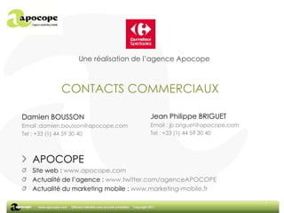 7Une réalisation de l’agence ApocopeCONTACTS COMMERCIAUXJean Philippe BRIGUETEmail : jp.briguet@apocope.comTel : +33 (1) 44 59 30 40Damien BOUSSONEmail :damien.bousson@apocope.comTel : +33 (1) 44 59 30 40APOCOPESite web : www.apocope.comActualité de l’agence : www.twitter.com/agenceAPOCOPEActualité du marketing mobile : www.marketing-mobile.fr