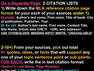 On a Separate Page :  2  CITATION LISTS  1)  Write down the  MLA reference citation page format  for your each of your sources  under 1) . Example:  Author's last name, First name. Title of book. City of publication: Publisher, Year. Or for net:  Author’s last name, First name. Content Title. Site Name, Article date D/M./Y.  <URL web address>. USE CITEBUILDER. MISSING INFO? WRITE: “UNAVAILABLE”  2-10+)  From your sources,  pick  out total  9+  quotes ,  ideas , or  facts  that will  support  any one of your  topic sentence point  or  sub points .  FOR EACH , write the in text citation format:  (Author's Last Name  Page Number) or for net:  (“Short title for web content comma”) .  Place in text citation by every quote/idea/fact.  