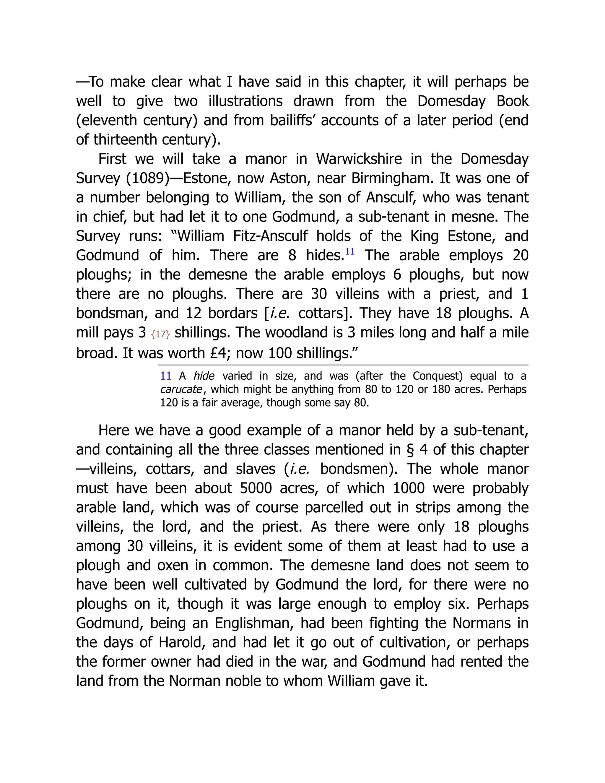 —To make clear what I have said in this chapter, it will perhaps be
well to give two illustrations drawn from the Domesday Book
(eleventh century) and from bailiffs’ accounts of a later period (end
of thirteenth century).
First we will take a manor in Warwickshire in the Domesday
Survey (1089)—Estone, now Aston, near Birmingham. It was one of
a number belonging to William, the son of Ansculf, who was tenant
in chief, but had let it to one Godmund, a sub-tenant in mesne. The
Survey runs: “William Fitz-Ansculf holds of the King Estone, and
Godmund of him. There are 8 hides.﻿
11
The arable employs 20
ploughs; in the demesne the arable employs 6 ploughs, but now
there are no ploughs. There are 30 villeins with a priest, and 1
bondsman, and 12 bordars [i.e. cottars]. They have 18 ploughs. A
mill pays 3 {17} shillings. The woodland is 3 miles long and half a mile
broad. It was worth £4; now 100 shillings.”
11 A hide varied in size, and was (after the Conquest) equal to a
carucate, which might be anything from 80 to 120 or 180 acres. Perhaps
120 is a fair average, though some say 80.
Here we have a good example of a manor held by a sub-tenant,
and containing all the three classes mentioned in § 4 of this chapter
—villeins, cottars, and slaves (i.e. bondsmen). The whole manor
must have been about 5000 acres, of which 1000 were probably
arable land, which was of course parcelled out in strips among the
villeins, the lord, and the priest. As there were only 18 ploughs
among 30 villeins, it is evident some of them at least had to use a
plough and oxen in common. The demesne land does not seem to
have been well cultivated by Godmund the lord, for there were no
ploughs on it, though it was large enough to employ six. Perhaps
Godmund, being an Englishman, had been fighting the Normans in
the days of Harold, and had let it go out of cultivation, or perhaps
the former owner had died in the war, and Godmund had rented the
land from the Norman noble to whom William gave it.
 