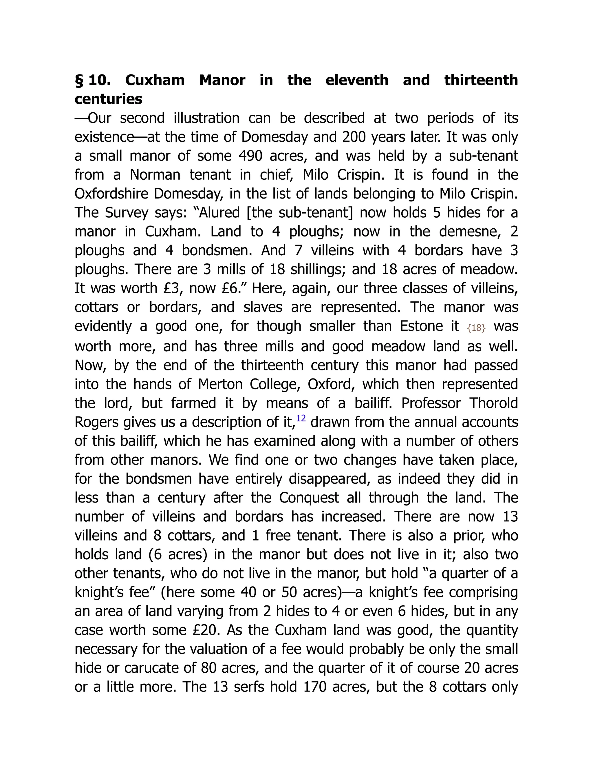 § 10. Cuxham Manor in the eleventh and thirteenth
centuries
—Our second illustration can be described at two periods of its
existence—at the time of Domesday and 200 years later. It was only
a small manor of some 490 acres, and was held by a sub-tenant
from a Norman tenant in chief, Milo Crispin. It is found in the
Oxfordshire Domesday, in the list of lands belonging to Milo Crispin.
The Survey says: “Alured [the sub-tenant] now holds 5 hides for a
manor in Cuxham. Land to 4 ploughs; now in the demesne, 2
ploughs and 4 bondsmen. And 7 villeins with 4 bordars have 3
ploughs. There are 3 mills of 18 shillings; and 18 acres of meadow.
It was worth £3, now £6.” Here, again, our three classes of villeins,
cottars or bordars, and slaves are represented. The manor was
evidently a good one, for though smaller than Estone it {18} was
worth more, and has three mills and good meadow land as well.
Now, by the end of the thirteenth century this manor had passed
into the hands of Merton College, Oxford, which then represented
the lord, but farmed it by means of a bailiff. Professor Thorold
Rogers gives us a description of it,﻿
12
drawn from the annual accounts
of this bailiff, which he has examined along with a number of others
from other manors. We find one or two changes have taken place,
for the bondsmen have entirely disappeared, as indeed they did in
less than a century after the Conquest all through the land. The
number of villeins and bordars has increased. There are now 13
villeins and 8 cottars, and 1 free tenant. There is also a prior, who
holds land (6 acres) in the manor but does not live in it; also two
other tenants, who do not live in the manor, but hold “a quarter of a
knight’s fee” (here some 40 or 50 acres)—a knight’s fee comprising
an area of land varying from 2 hides to 4 or even 6 hides, but in any
case worth some £20. As the Cuxham land was good, the quantity
necessary for the valuation of a fee would probably be only the small
hide or carucate of 80 acres, and the quarter of it of course 20 acres
or a little more. The 13 serfs hold 170 acres, but the 8 cottars only
 