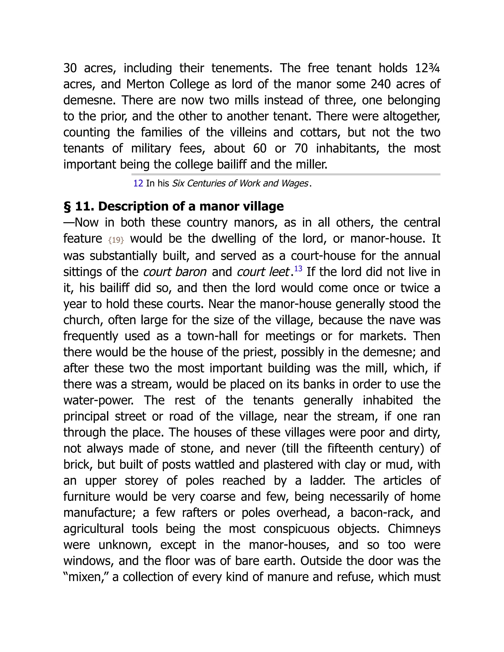 30 acres, including their tenements. The free tenant holds 12⁠
¾
acres, and Merton College as lord of the manor some 240 acres of
demesne. There are now two mills instead of three, one belonging
to the prior, and the other to another tenant. There were altogether,
counting the families of the villeins and cottars, but not the two
tenants of military fees, about 60 or 70 inhabitants, the most
important being the college bailiff and the miller.
12 In his Six Centuries of Work and Wages.
§ 11. Description of a manor village
—Now in both these country manors, as in all others, the central
feature {19} would be the dwelling of the lord, or manor-house. It
was substantially built, and served as a court-house for the annual
sittings of the court baron and court leet.﻿
13
If the lord did not live in
it, his bailiff did so, and then the lord would come once or twice a
year to hold these courts. Near the manor-house generally stood the
church, often large for the size of the village, because the nave was
frequently used as a town-hall for meetings or for markets. Then
there would be the house of the priest, possibly in the demesne; and
after these two the most important building was the mill, which, if
there was a stream, would be placed on its banks in order to use the
water-power. The rest of the tenants generally inhabited the
principal street or road of the village, near the stream, if one ran
through the place. The houses of these villages were poor and dirty,
not always made of stone, and never (till the fifteenth century) of
brick, but built of posts wattled and plastered with clay or mud, with
an upper storey of poles reached by a ladder. The articles of
furniture would be very coarse and few, being necessarily of home
manufacture; a few rafters or poles overhead, a bacon-rack, and
agricultural tools being the most conspicuous objects. Chimneys
were unknown, except in the manor-houses, and so too were
windows, and the floor was of bare earth. Outside the door was the
“mixen,” a collection of every kind of manure and refuse, which must
 