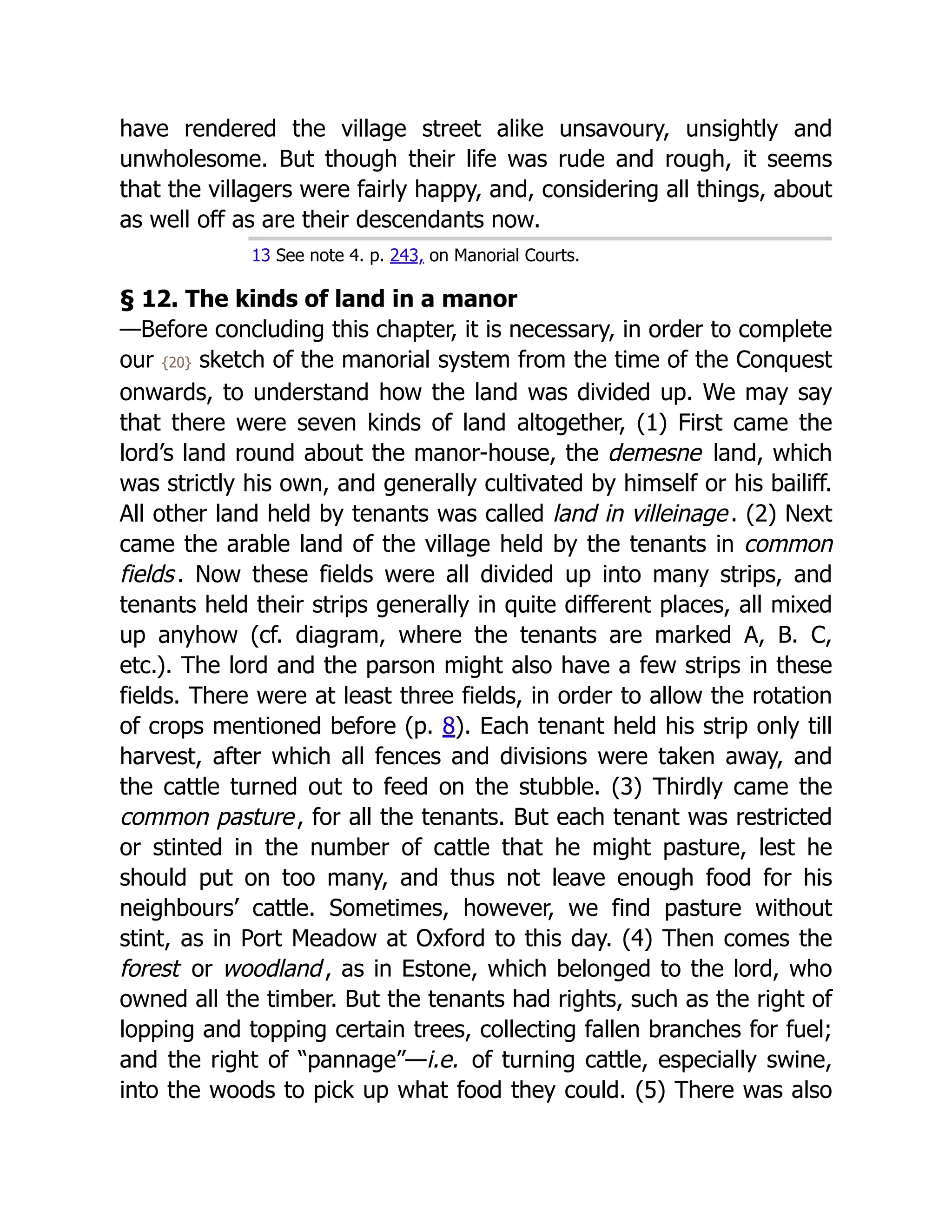have rendered the village street alike unsavoury, unsightly and
unwholesome. But though their life was rude and rough, it seems
that the villagers were fairly happy, and, considering all things, about
as well off as are their descendants now.
13 See note 4. p. 243, on Manorial Courts.
§ 12. The kinds of land in a manor
—Before concluding this chapter, it is necessary, in order to complete
our {20} sketch of the manorial system from the time of the Conquest
onwards, to understand how the land was divided up. We may say
that there were seven kinds of land altogether, (1) First came the
lord’s land round about the manor-house, the demesne land, which
was strictly his own, and generally cultivated by himself or his bailiff.
All other land held by tenants was called land in villeinage. (2) Next
came the arable land of the village held by the tenants in common
fields. Now these fields were all divided up into many strips, and
tenants held their strips generally in quite different places, all mixed
up anyhow (cf. diagram, where the tenants are marked A, B. C,
etc.). The lord and the parson might also have a few strips in these
fields. There were at least three fields, in order to allow the rotation
of crops mentioned before (p. 8). Each tenant held his strip only till
harvest, after which all fences and divisions were taken away, and
the cattle turned out to feed on the stubble. (3) Thirdly came the
common pasture, for all the tenants. But each tenant was restricted
or stinted in the number of cattle that he might pasture, lest he
should put on too many, and thus not leave enough food for his
neighbours’ cattle. Sometimes, however, we find pasture without
stint, as in Port Meadow at Oxford to this day. (4) Then comes the
forest or woodland, as in Estone, which belonged to the lord, who
owned all the timber. But the tenants had rights, such as the right of
lopping and topping certain trees, collecting fallen branches for fuel;
and the right of “pannage”—i.e. of turning cattle, especially swine,
into the woods to pick up what food they could. (5) There was also
 