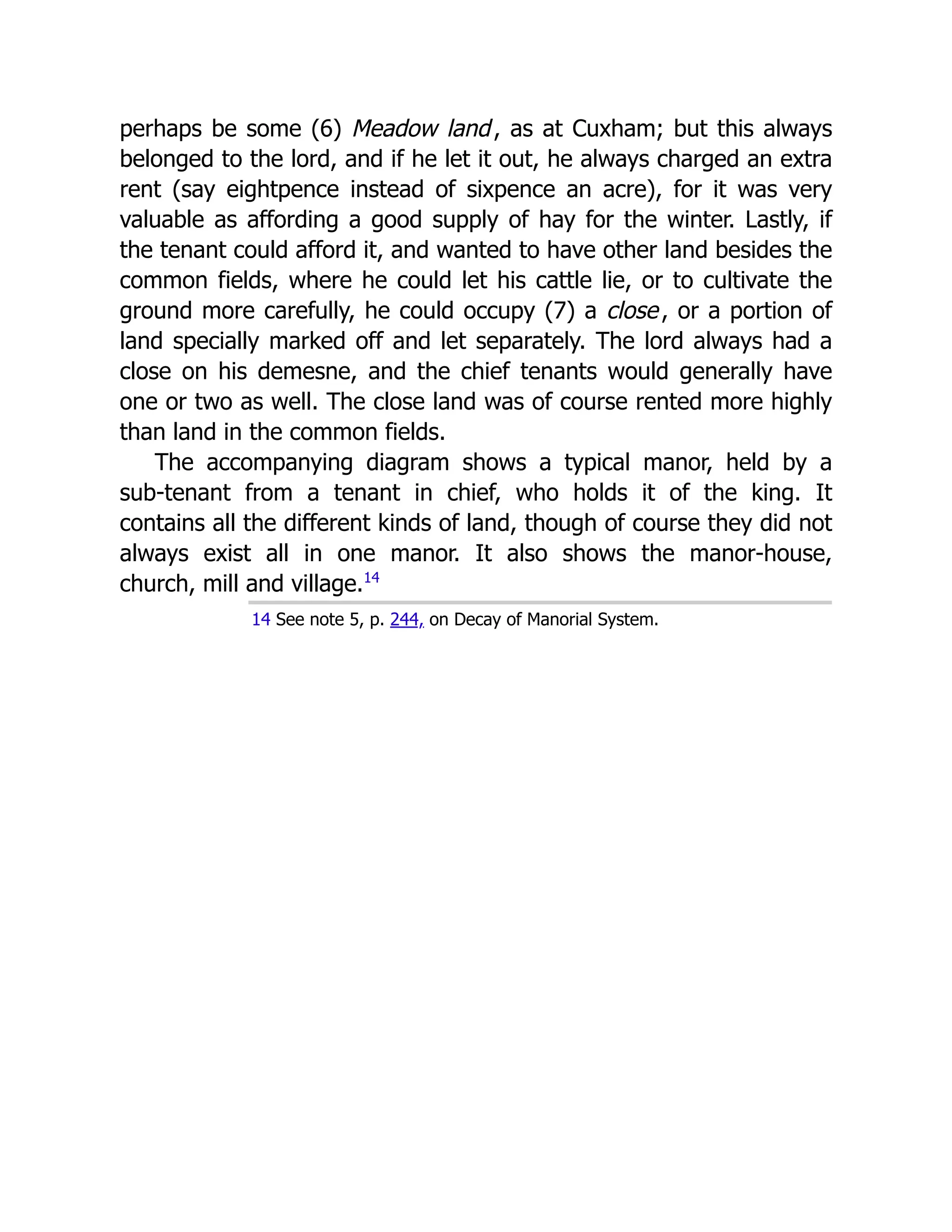 perhaps be some (6) Meadow land, as at Cuxham; but this always
belonged to the lord, and if he let it out, he always charged an extra
rent (say eightpence instead of sixpence an acre), for it was very
valuable as affording a good supply of hay for the winter. Lastly, if
the tenant could afford it, and wanted to have other land besides the
common fields, where he could let his cattle lie, or to cultivate the
ground more carefully, he could occupy (7) a close, or a portion of
land specially marked off and let separately. The lord always had a
close on his demesne, and the chief tenants would generally have
one or two as well. The close land was of course rented more highly
than land in the common fields.
The accompanying diagram shows a typical manor, held by a
sub-tenant from a tenant in chief, who holds it of the king. It
contains all the different kinds of land, though of course they did not
always exist all in one manor. It also shows the manor-house,
church, mill and village.﻿
14
14 See note 5, p. 244, on Decay of Manorial System.
 