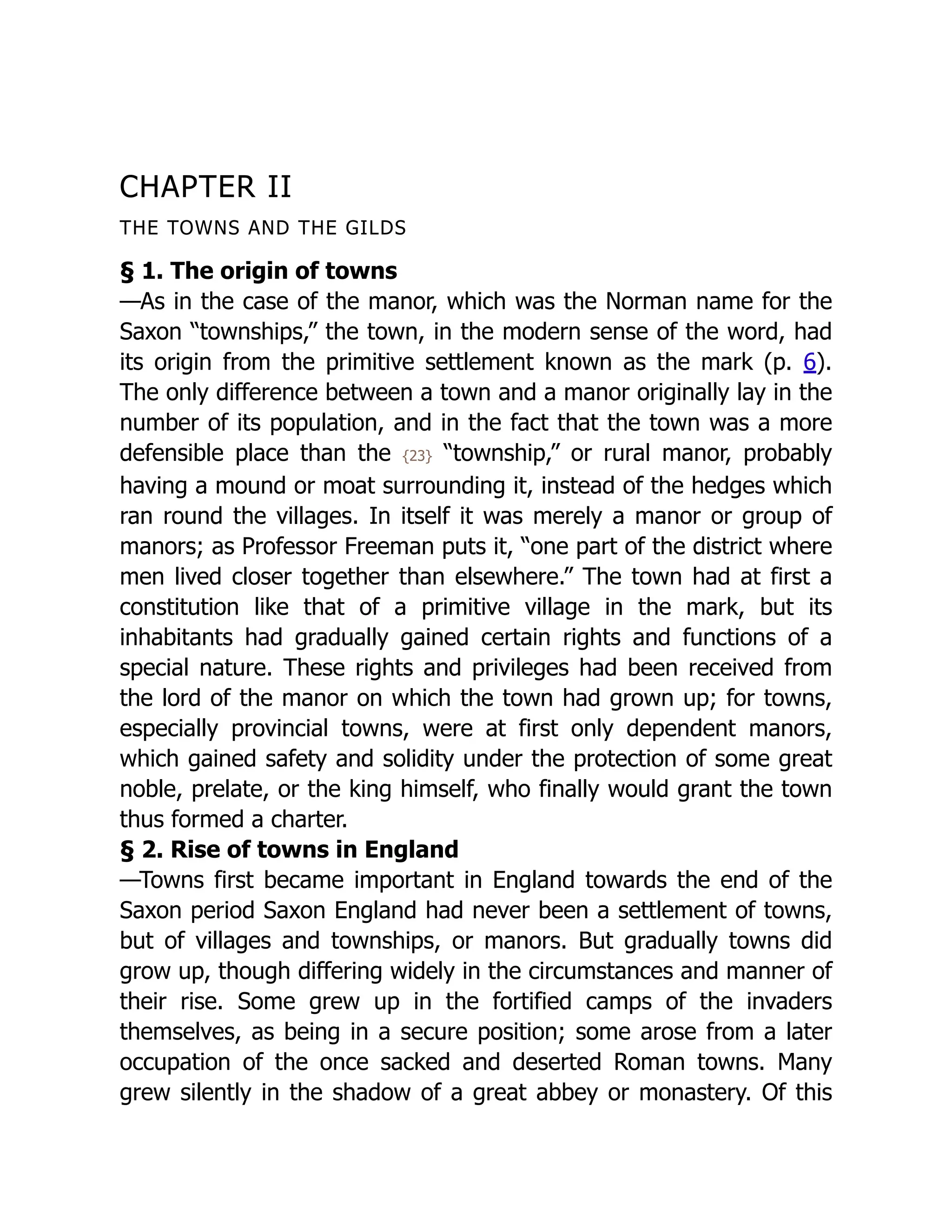CHAPTER II
THE TOWNS AND THE GILDS
§ 1. The origin of towns
—As in the case of the manor, which was the Norman name for the
Saxon “townships,” the town, in the modern sense of the word, had
its origin from the primitive settlement known as the mark (p. 6).
The only difference between a town and a manor originally lay in the
number of its population, and in the fact that the town was a more
defensible place than the {23} “township,” or rural manor, probably
having a mound or moat surrounding it, instead of the hedges which
ran round the villages. In itself it was merely a manor or group of
manors; as Professor Freeman puts it, “one part of the district where
men lived closer together than elsewhere.” The town had at first a
constitution like that of a primitive village in the mark, but its
inhabitants had gradually gained certain rights and functions of a
special nature. These rights and privileges had been received from
the lord of the manor on which the town had grown up; for towns,
especially provincial towns, were at first only dependent manors,
which gained safety and solidity under the protection of some great
noble, prelate, or the king himself, who finally would grant the town
thus formed a charter.
§ 2. Rise of towns in England
—Towns first became important in England towards the end of the
Saxon period Saxon England had never been a settlement of towns,
but of villages and townships, or manors. But gradually towns did
grow up, though differing widely in the circumstances and manner of
their rise. Some grew up in the fortified camps of the invaders
themselves, as being in a secure position; some arose from a later
occupation of the once sacked and deserted Roman towns. Many
grew silently in the shadow of a great abbey or monastery. Of this
 