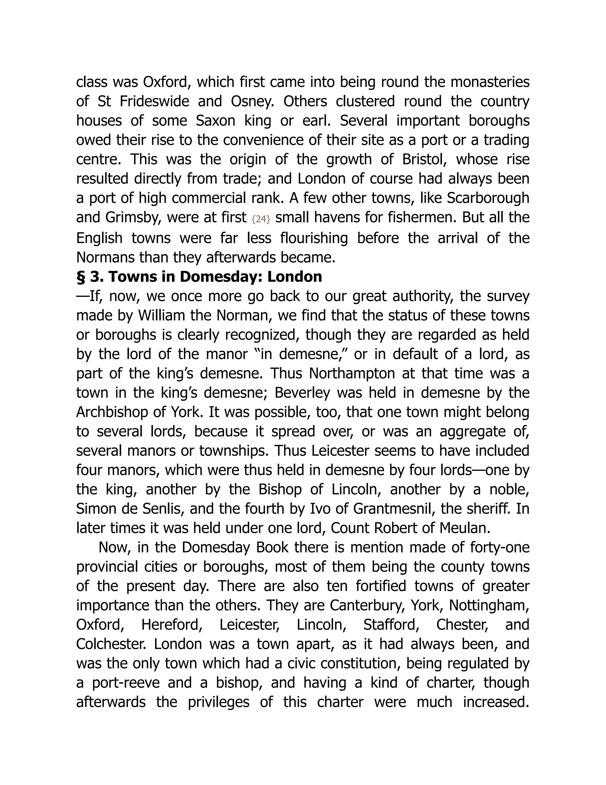 class was Oxford, which first came into being round the monasteries
of St Frideswide and Osney. Others clustered round the country
houses of some Saxon king or earl. Several important boroughs
owed their rise to the convenience of their site as a port or a trading
centre. This was the origin of the growth of Bristol, whose rise
resulted directly from trade; and London of course had always been
a port of high commercial rank. A few other towns, like Scarborough
and Grimsby, were at first {24} small havens for fishermen. But all the
English towns were far less flourishing before the arrival of the
Normans than they afterwards became.
§ 3. Towns in Domesday: London
—If, now, we once more go back to our great authority, the survey
made by William the Norman, we find that the status of these towns
or boroughs is clearly recognized, though they are regarded as held
by the lord of the manor “in demesne,” or in default of a lord, as
part of the king’s demesne. Thus Northampton at that time was a
town in the king’s demesne; Beverley was held in demesne by the
Archbishop of York. It was possible, too, that one town might belong
to several lords, because it spread over, or was an aggregate of,
several manors or townships. Thus Leicester seems to have included
four manors, which were thus held in demesne by four lords—one by
the king, another by the Bishop of Lincoln, another by a noble,
Simon de Senlis, and the fourth by Ivo of Grantmesnil, the sheriff. In
later times it was held under one lord, Count Robert of Meulan.
Now, in the Domesday Book there is mention made of forty-one
provincial cities or boroughs, most of them being the county towns
of the present day. There are also ten fortified towns of greater
importance than the others. They are Canterbury, York, Nottingham,
Oxford, Hereford, Leicester, Lincoln, Stafford, Chester, and
Colchester. London was a town apart, as it had always been, and
was the only town which had a civic constitution, being regulated by
a port-reeve and a bishop, and having a kind of charter, though
afterwards the privileges of this charter were much increased.
 