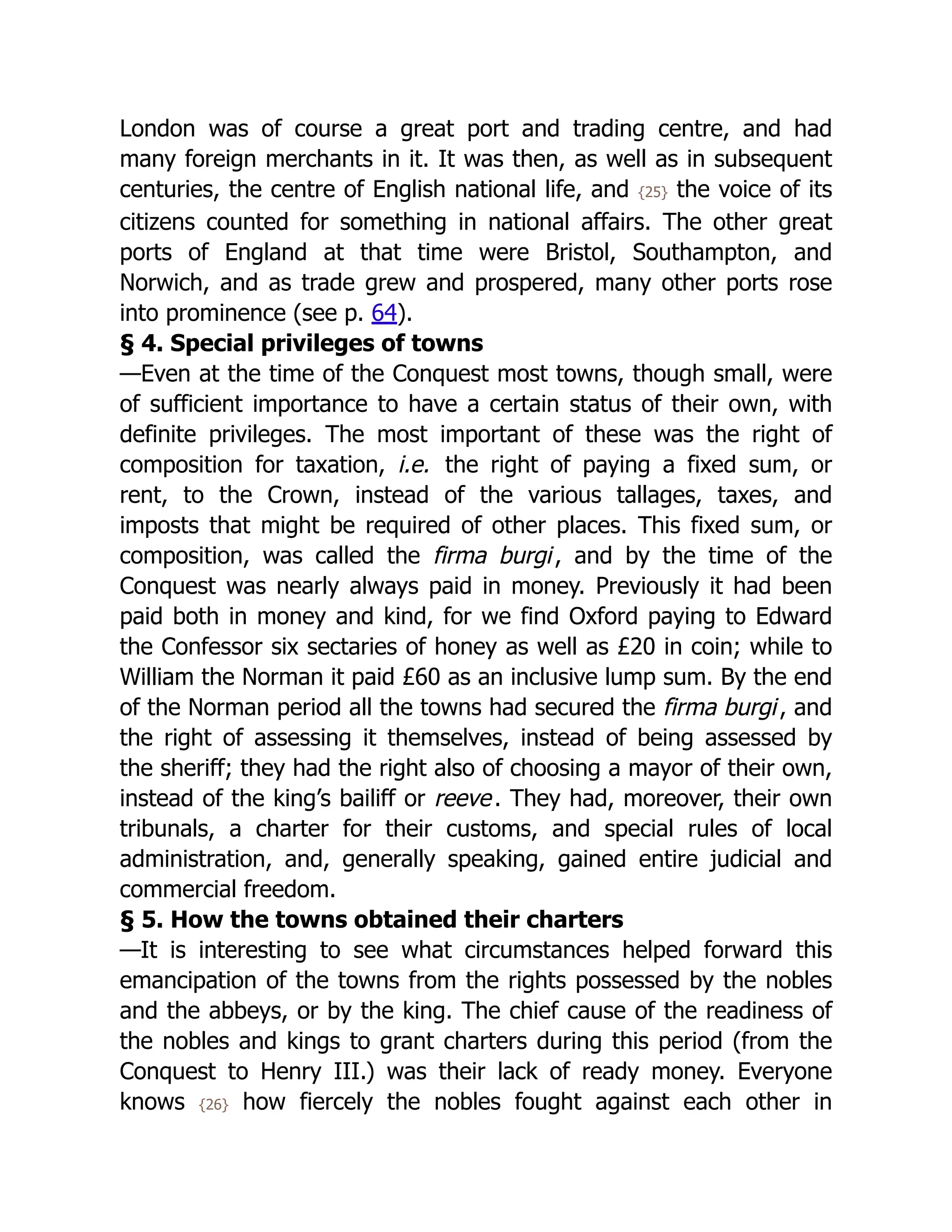 London was of course a great port and trading centre, and had
many foreign merchants in it. It was then, as well as in subsequent
centuries, the centre of English national life, and {25} the voice of its
citizens counted for something in national affairs. The other great
ports of England at that time were Bristol, Southampton, and
Norwich, and as trade grew and prospered, many other ports rose
into prominence (see p. 64).
§ 4. Special privileges of towns
—Even at the time of the Conquest most towns, though small, were
of sufficient importance to have a certain status of their own, with
definite privileges. The most important of these was the right of
composition for taxation, i.e. the right of paying a fixed sum, or
rent, to the Crown, instead of the various tallages, taxes, and
imposts that might be required of other places. This fixed sum, or
composition, was called the firma burgi, and by the time of the
Conquest was nearly always paid in money. Previously it had been
paid both in money and kind, for we find Oxford paying to Edward
the Confessor six sectaries of honey as well as £20 in coin; while to
William the Norman it paid £60 as an inclusive lump sum. By the end
of the Norman period all the towns had secured the firma burgi, and
the right of assessing it themselves, instead of being assessed by
the sheriff; they had the right also of choosing a mayor of their own,
instead of the king’s bailiff or reeve. They had, moreover, their own
tribunals, a charter for their customs, and special rules of local
administration, and, generally speaking, gained entire judicial and
commercial freedom.
§ 5. How the towns obtained their charters
—It is interesting to see what circumstances helped forward this
emancipation of the towns from the rights possessed by the nobles
and the abbeys, or by the king. The chief cause of the readiness of
the nobles and kings to grant charters during this period (from the
Conquest to Henry III.) was their lack of ready money. Everyone
knows {26} how fiercely the nobles fought against each other in
 