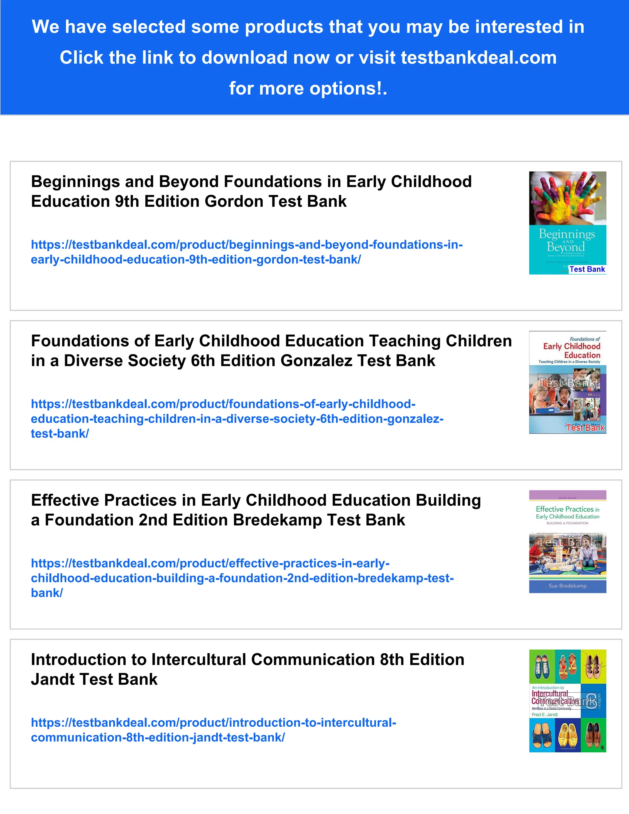 We have selected some products that you may be interested in
Click the link to download now or visit testbankdeal.com
for more options!.
Beginnings and Beyond Foundations in Early Childhood
Education 9th Edition Gordon Test Bank
https://testbankdeal.com/product/beginnings-and-beyond-foundations-in-
early-childhood-education-9th-edition-gordon-test-bank/
Foundations of Early Childhood Education Teaching Children
in a Diverse Society 6th Edition Gonzalez Test Bank
https://testbankdeal.com/product/foundations-of-early-childhood-
education-teaching-children-in-a-diverse-society-6th-edition-gonzalez-
test-bank/
Effective Practices in Early Childhood Education Building
a Foundation 2nd Edition Bredekamp Test Bank
https://testbankdeal.com/product/effective-practices-in-early-
childhood-education-building-a-foundation-2nd-edition-bredekamp-test-
bank/
Introduction to Intercultural Communication 8th Edition
Jandt Test Bank
https://testbankdeal.com/product/introduction-to-intercultural-
communication-8th-edition-jandt-test-bank/
 
