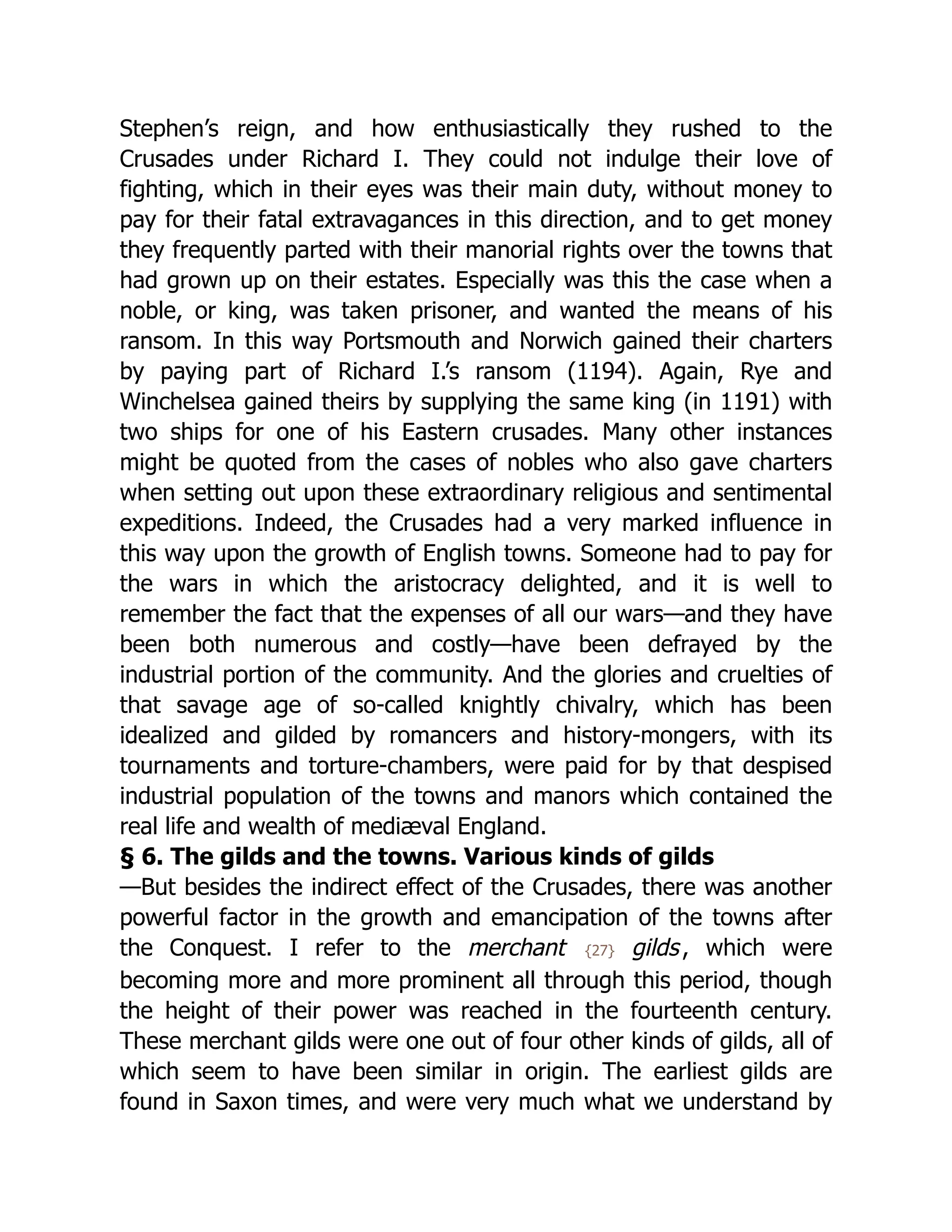 Stephen’s reign, and how enthusiastically they rushed to the
Crusades under Richard I. They could not indulge their love of
fighting, which in their eyes was their main duty, without money to
pay for their fatal extravagances in this direction, and to get money
they frequently parted with their manorial rights over the towns that
had grown up on their estates. Especially was this the case when a
noble, or king, was taken prisoner, and wanted the means of his
ransom. In this way Portsmouth and Norwich gained their charters
by paying part of Richard I.’s ransom (1194). Again, Rye and
Winchelsea gained theirs by supplying the same king (in 1191) with
two ships for one of his Eastern crusades. Many other instances
might be quoted from the cases of nobles who also gave charters
when setting out upon these extraordinary religious and sentimental
expeditions. Indeed, the Crusades had a very marked influence in
this way upon the growth of English towns. Someone had to pay for
the wars in which the aristocracy delighted, and it is well to
remember the fact that the expenses of all our wars—and they have
been both numerous and costly—have been defrayed by the
industrial portion of the community. And the glories and cruelties of
that savage age of so-called knightly chivalry, which has been
idealized and gilded by romancers and history-mongers, with its
tournaments and torture-chambers, were paid for by that despised
industrial population of the towns and manors which contained the
real life and wealth of mediæval England.
§ 6. The gilds and the towns. Various kinds of gilds
—But besides the indirect effect of the Crusades, there was another
powerful factor in the growth and emancipation of the towns after
the Conquest. I refer to the merchant {27} gilds, which were
becoming more and more prominent all through this period, though
the height of their power was reached in the fourteenth century.
These merchant gilds were one out of four other kinds of gilds, all of
which seem to have been similar in origin. The earliest gilds are
found in Saxon times, and were very much what we understand by
 