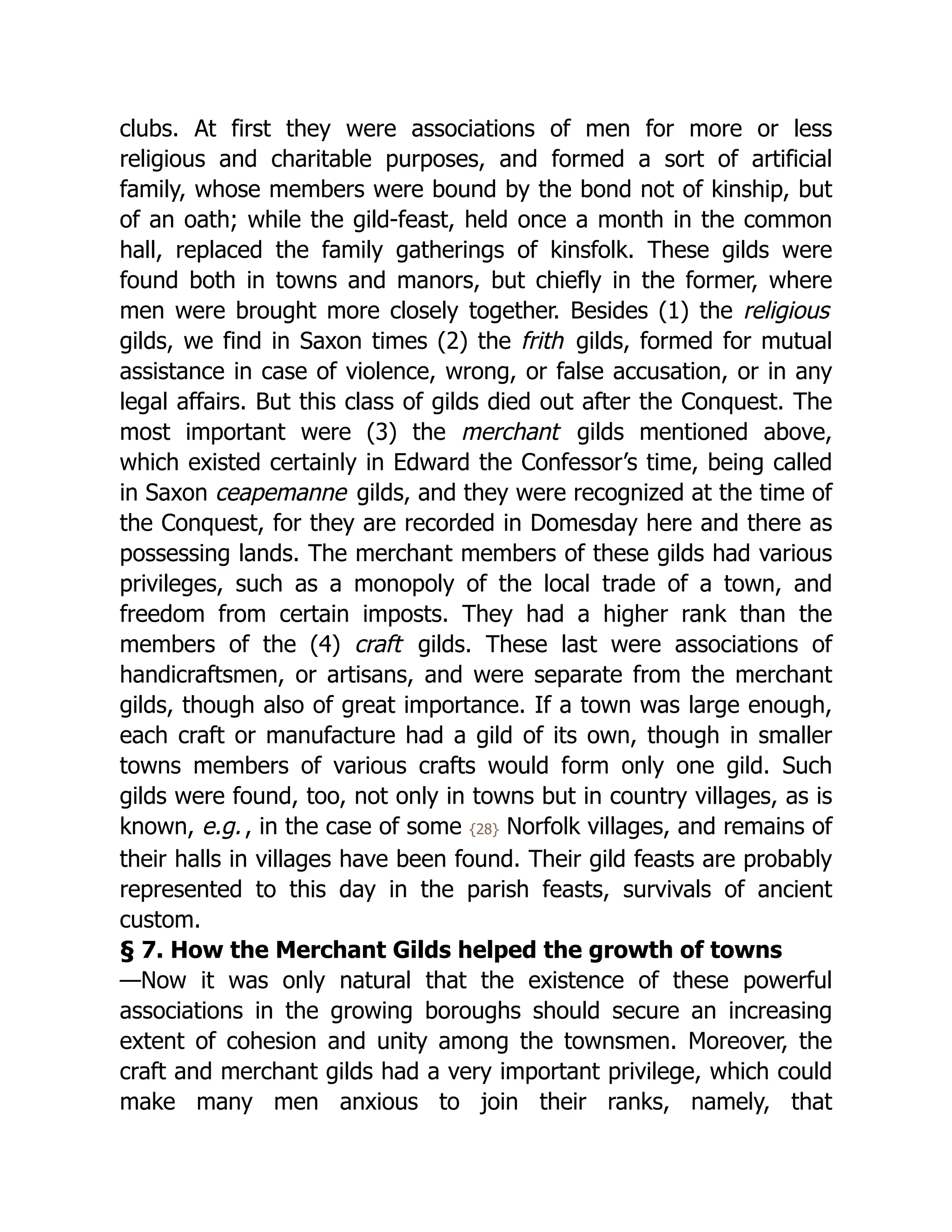 clubs. At first they were associations of men for more or less
religious and charitable purposes, and formed a sort of artificial
family, whose members were bound by the bond not of kinship, but
of an oath; while the gild-feast, held once a month in the common
hall, replaced the family gatherings of kinsfolk. These gilds were
found both in towns and manors, but chiefly in the former, where
men were brought more closely together. Besides (1) the religious
gilds, we find in Saxon times (2) the frith gilds, formed for mutual
assistance in case of violence, wrong, or false accusation, or in any
legal affairs. But this class of gilds died out after the Conquest. The
most important were (3) the merchant gilds mentioned above,
which existed certainly in Edward the Confessor’s time, being called
in Saxon ceapemanne gilds, and they were recognized at the time of
the Conquest, for they are recorded in Domesday here and there as
possessing lands. The merchant members of these gilds had various
privileges, such as a monopoly of the local trade of a town, and
freedom from certain imposts. They had a higher rank than the
members of the (4) craft gilds. These last were associations of
handicraftsmen, or artisans, and were separate from the merchant
gilds, though also of great importance. If a town was large enough,
each craft or manufacture had a gild of its own, though in smaller
towns members of various crafts would form only one gild. Such
gilds were found, too, not only in towns but in country villages, as is
known, e.g., in the case of some {28} Norfolk villages, and remains of
their halls in villages have been found. Their gild feasts are probably
represented to this day in the parish feasts, survivals of ancient
custom.
§ 7. How the Merchant Gilds helped the growth of towns
—Now it was only natural that the existence of these powerful
associations in the growing boroughs should secure an increasing
extent of cohesion and unity among the townsmen. Moreover, the
craft and merchant gilds had a very important privilege, which could
make many men anxious to join their ranks, namely, that
 
