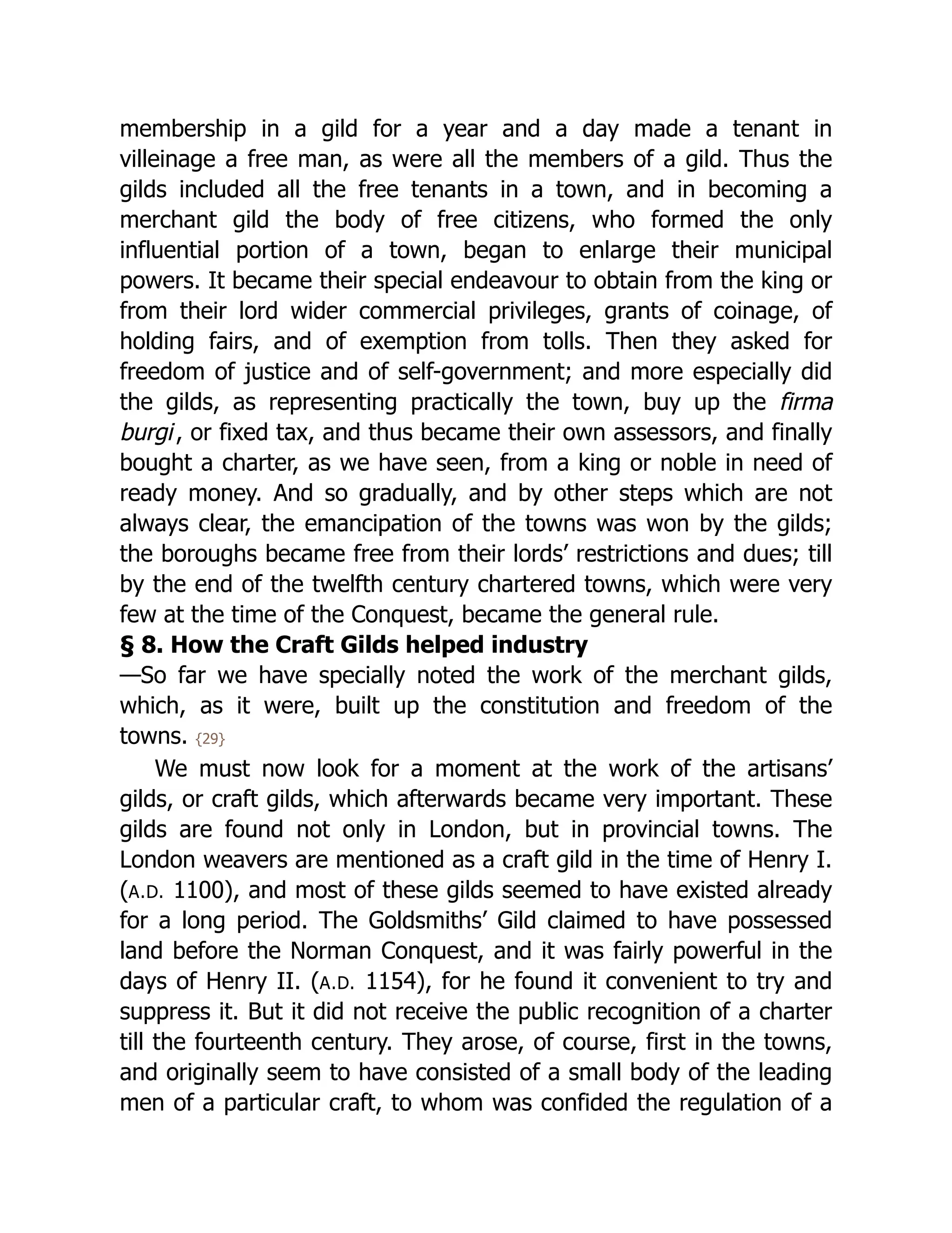 membership in a gild for a year and a day made a tenant in
villeinage a free man, as were all the members of a gild. Thus the
gilds included all the free tenants in a town, and in becoming a
merchant gild the body of free citizens, who formed the only
influential portion of a town, began to enlarge their municipal
powers. It became their special endeavour to obtain from the king or
from their lord wider commercial privileges, grants of coinage, of
holding fairs, and of exemption from tolls. Then they asked for
freedom of justice and of self-government; and more especially did
the gilds, as representing practically the town, buy up the firma
burgi, or fixed tax, and thus became their own assessors, and finally
bought a charter, as we have seen, from a king or noble in need of
ready money. And so gradually, and by other steps which are not
always clear, the emancipation of the towns was won by the gilds;
the boroughs became free from their lords’ restrictions and dues; till
by the end of the twelfth century chartered towns, which were very
few at the time of the Conquest, became the general rule.
§ 8. How the Craft Gilds helped industry
—So far we have specially noted the work of the merchant gilds,
which, as it were, built up the constitution and freedom of the
towns. {29}
We must now look for a moment at the work of the artisans’
gilds, or craft gilds, which afterwards became very important. These
gilds are found not only in London, but in provincial towns. The
London weavers are mentioned as a craft gild in the time of Henry I.
(A.D. 1100), and most of these gilds seemed to have existed already
for a long period. The Goldsmiths’ Gild claimed to have possessed
land before the Norman Conquest, and it was fairly powerful in the
days of Henry II. (A.D. 1154), for he found it convenient to try and
suppress it. But it did not receive the public recognition of a charter
till the fourteenth century. They arose, of course, first in the towns,
and originally seem to have consisted of a small body of the leading
men of a particular craft, to whom was confided the regulation of a
 