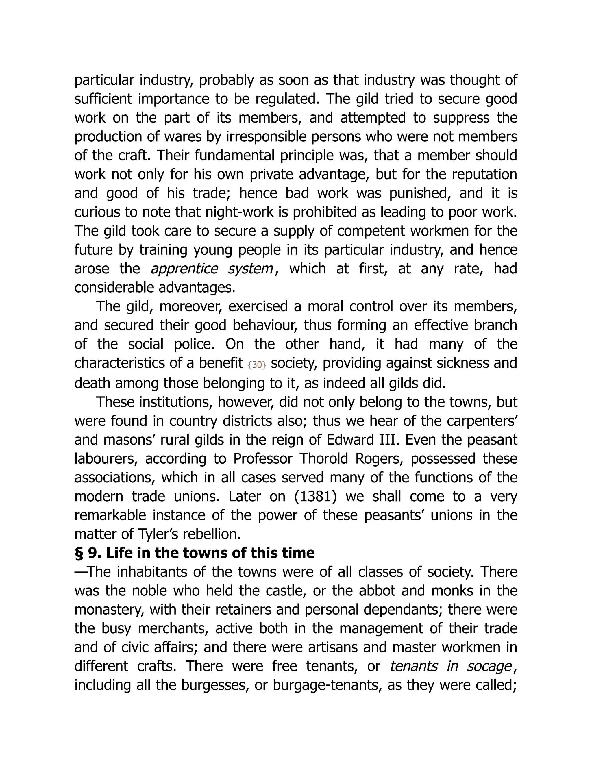 particular industry, probably as soon as that industry was thought of
sufficient importance to be regulated. The gild tried to secure good
work on the part of its members, and attempted to suppress the
production of wares by irresponsible persons who were not members
of the craft. Their fundamental principle was, that a member should
work not only for his own private advantage, but for the reputation
and good of his trade; hence bad work was punished, and it is
curious to note that night-work is prohibited as leading to poor work.
The gild took care to secure a supply of competent workmen for the
future by training young people in its particular industry, and hence
arose the apprentice system, which at first, at any rate, had
considerable advantages.
The gild, moreover, exercised a moral control over its members,
and secured their good behaviour, thus forming an effective branch
of the social police. On the other hand, it had many of the
characteristics of a benefit {30} society, providing against sickness and
death among those belonging to it, as indeed all gilds did.
These institutions, however, did not only belong to the towns, but
were found in country districts also; thus we hear of the carpenters’
and masons’ rural gilds in the reign of Edward III. Even the peasant
labourers, according to Professor Thorold Rogers, possessed these
associations, which in all cases served many of the functions of the
modern trade unions. Later on (1381) we shall come to a very
remarkable instance of the power of these peasants’ unions in the
matter of Tyler’s rebellion.
§ 9. Life in the towns of this time
—The inhabitants of the towns were of all classes of society. There
was the noble who held the castle, or the abbot and monks in the
monastery, with their retainers and personal dependants; there were
the busy merchants, active both in the management of their trade
and of civic affairs; and there were artisans and master workmen in
different crafts. There were free tenants, or tenants in socage,
including all the burgesses, or burgage-tenants, as they were called;
 