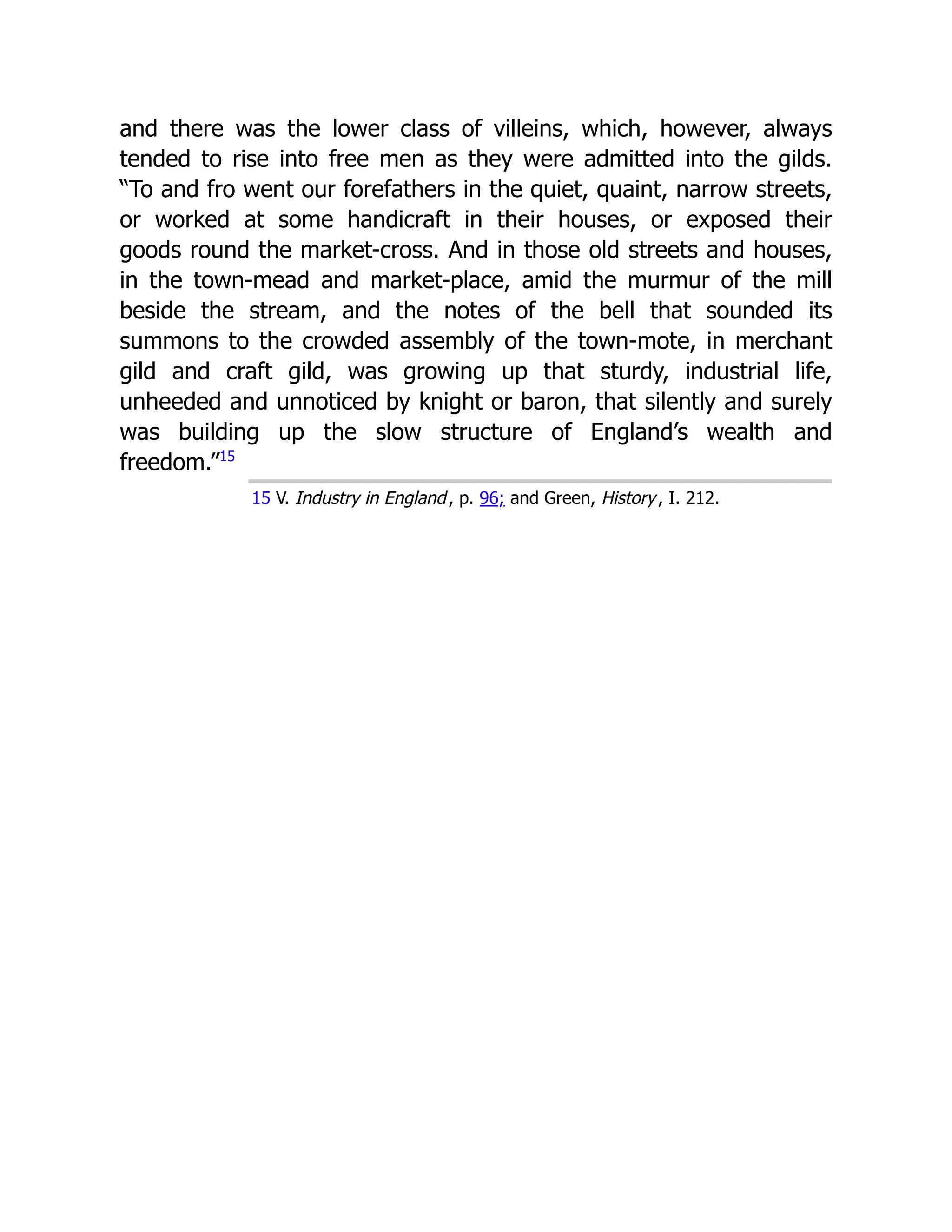 and there was the lower class of villeins, which, however, always
tended to rise into free men as they were admitted into the gilds.
“To and fro went our forefathers in the quiet, quaint, narrow streets,
or worked at some handicraft in their houses, or exposed their
goods round the market-cross. And in those old streets and houses,
in the town-mead and market-place, amid the murmur of the mill
beside the stream, and the notes of the bell that sounded its
summons to the crowded assembly of the town-mote, in merchant
gild and craft gild, was growing up that sturdy, industrial life,
unheeded and unnoticed by knight or baron, that silently and surely
was building up the slow structure of England’s wealth and
freedom.”﻿
15
15 V. Industry in England, p. 96; and Green, History, I. 212.
 