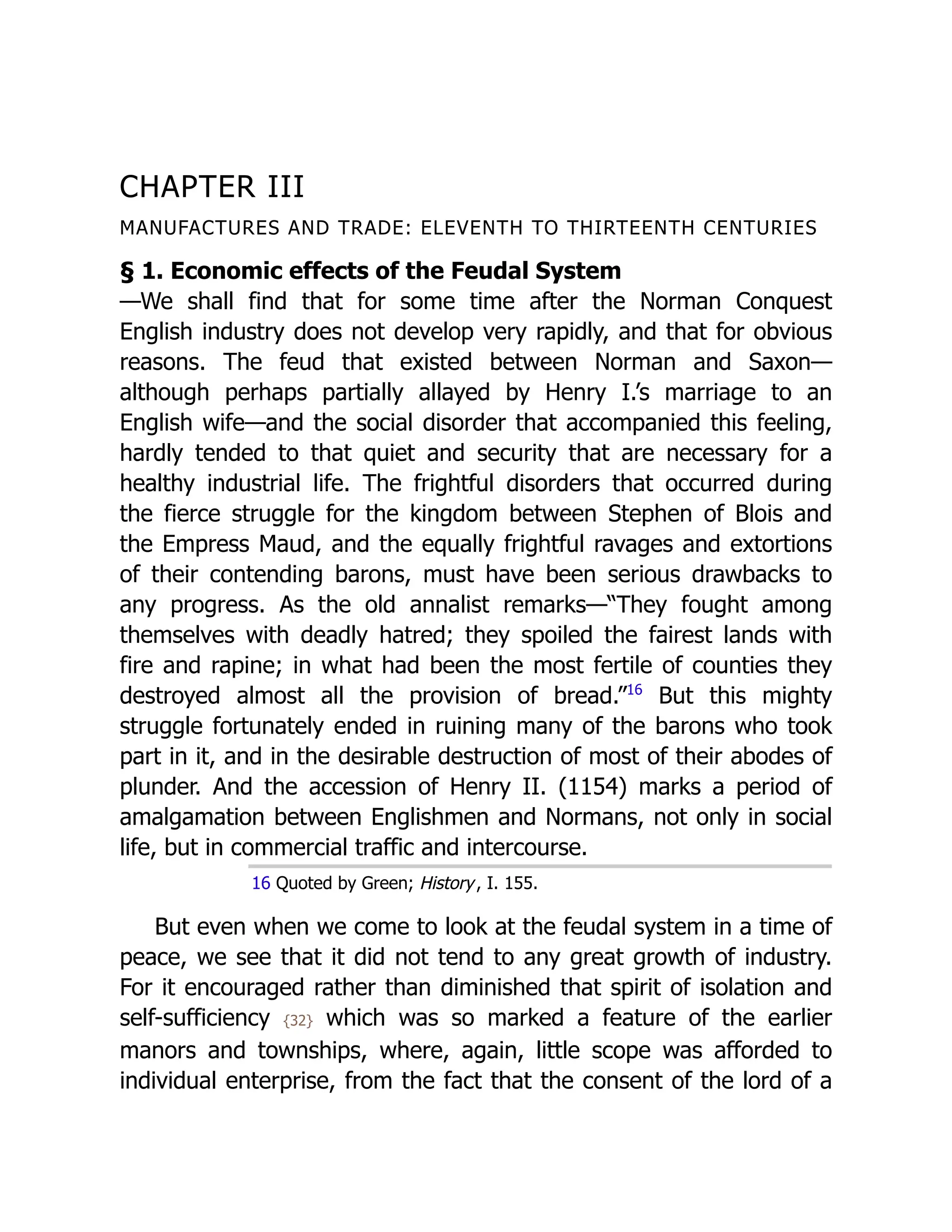CHAPTER III
MANUFACTURES AND TRADE: ELEVENTH TO THIRTEENTH CENTURIES
§ 1. Economic effects of the Feudal System
—We shall find that for some time after the Norman Conquest
English industry does not develop very rapidly, and that for obvious
reasons. The feud that existed between Norman and Saxon—
although perhaps partially allayed by Henry I.’s marriage to an
English wife—and the social disorder that accompanied this feeling,
hardly tended to that quiet and security that are necessary for a
healthy industrial life. The frightful disorders that occurred during
the fierce struggle for the kingdom between Stephen of Blois and
the Empress Maud, and the equally frightful ravages and extortions
of their contending barons, must have been serious drawbacks to
any progress. As the old annalist remarks—“They fought among
themselves with deadly hatred; they spoiled the fairest lands with
fire and rapine; in what had been the most fertile of counties they
destroyed almost all the provision of bread.”﻿
16
But this mighty
struggle fortunately ended in ruining many of the barons who took
part in it, and in the desirable destruction of most of their abodes of
plunder. And the accession of Henry II. (1154) marks a period of
amalgamation between Englishmen and Normans, not only in social
life, but in commercial traffic and intercourse.
16 Quoted by Green; History, I. 155.
But even when we come to look at the feudal system in a time of
peace, we see that it did not tend to any great growth of industry.
For it encouraged rather than diminished that spirit of isolation and
self-sufficiency {32} which was so marked a feature of the earlier
manors and townships, where, again, little scope was afforded to
individual enterprise, from the fact that the consent of the lord of a
 