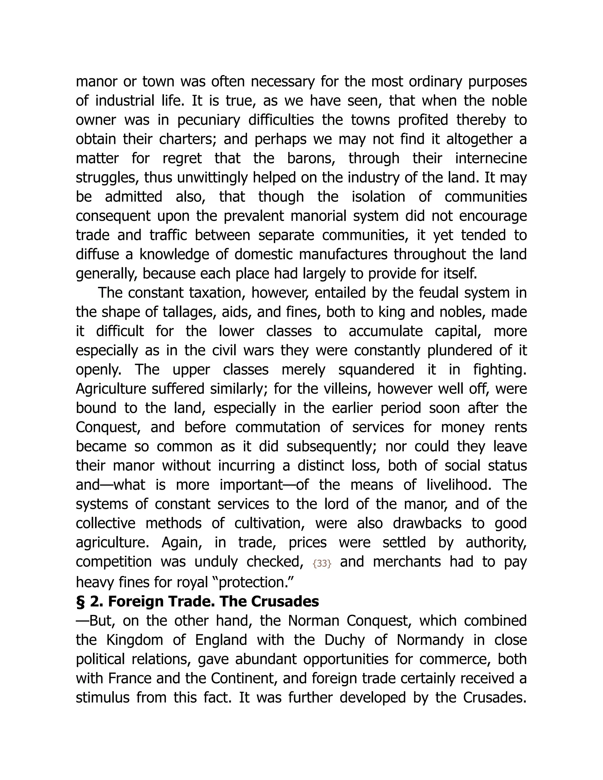 manor or town was often necessary for the most ordinary purposes
of industrial life. It is true, as we have seen, that when the noble
owner was in pecuniary difficulties the towns profited thereby to
obtain their charters; and perhaps we may not find it altogether a
matter for regret that the barons, through their internecine
struggles, thus unwittingly helped on the industry of the land. It may
be admitted also, that though the isolation of communities
consequent upon the prevalent manorial system did not encourage
trade and traffic between separate communities, it yet tended to
diffuse a knowledge of domestic manufactures throughout the land
generally, because each place had largely to provide for itself.
The constant taxation, however, entailed by the feudal system in
the shape of tallages, aids, and fines, both to king and nobles, made
it difficult for the lower classes to accumulate capital, more
especially as in the civil wars they were constantly plundered of it
openly. The upper classes merely squandered it in fighting.
Agriculture suffered similarly; for the villeins, however well off, were
bound to the land, especially in the earlier period soon after the
Conquest, and before commutation of services for money rents
became so common as it did subsequently; nor could they leave
their manor without incurring a distinct loss, both of social status
and—what is more important—of the means of livelihood. The
systems of constant services to the lord of the manor, and of the
collective methods of cultivation, were also drawbacks to good
agriculture. Again, in trade, prices were settled by authority,
competition was unduly checked, {33} and merchants had to pay
heavy fines for royal “protection.”
§ 2. Foreign Trade. The Crusades
—But, on the other hand, the Norman Conquest, which combined
the Kingdom of England with the Duchy of Normandy in close
political relations, gave abundant opportunities for commerce, both
with France and the Continent, and foreign trade certainly received a
stimulus from this fact. It was further developed by the Crusades.
 